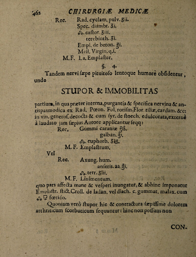 CfflRVRGlAE MEDICM Re c. Rad. cyclam. pulv. Jii. Spcc. diambr. Ji. ®°o.caftor, Jiii. tcrebiath. 3>i. Empi, dc betoo. gi. Meil. Virgin. qX M.F. l.a.Emplafter. §• 4* Tandem nervi faepe pituitofo lentoque humore obfidentur, unde STUPOR & IMMOBILITAS partium, in qua praeter interna,purgantia & fpecifica nervina &: an- cispasnaodica ex Rad. Paron. Fol.rorifm.Flor. tiliar,cardam. &:c: in vin. gcnerof.dcco&a &: cum fyr. de ftoech. edulcoraca,excerne a laudato jam fepius Autore applicanturfcqq: Rcc, Cummi caranise gih gaiban. gi. o°o. euphorb. 5i M. F. lunplaftrum. Vel Rec. Axung. hum. anferis.aa. ^i, oVterr. Jui. ^ / M.F. Linimentum. > quo pars affeda mane & vefpcri inungatur, &r abhinc imponatur Emplaftr. ftid.Croll. de ladan. veldiach.c. gummac. malax.cum fio 9 fetido. Quoniam vero ftupor hic & contra&ura farpiffime dolorem arthriticum fcorbucicum fequuntur ; Uincnon polium non CON-
