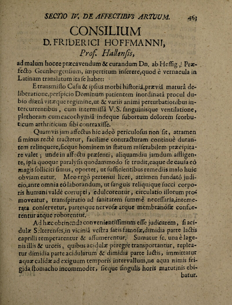 CONSILIUM ' D. FRIDERICI HOFFMANNF, Pro fi Halimfis, ad malum hoccc praecavendum & curandum Dn. ab Heffig l Prar- fedo Grunbergenfium, impertitum inferere,quod e vernacula in Latinam translatum itafe habet: E transmifio Cafu &: ipfius morbi hiftoria,prarvia matura de¬ liberatione, perlpicio Dominum patientem inordinata procul du¬ bio dixta vitaeque regimine,ut & variis animi perturbationibus in¬ tere urrennbus, cum ihtermifla V.S. fanguinisque ventilatione, plethoram cumcacochymia indeque fubortum dolorem fcorbu- ticum arthriticum ilbi conrraxifle. Quamvis jam affedus hic adeo pcriculofus non fit, attamen fi minus rede tradetur, facilime contraduram continue duran- tem relinquere,ficque hominem in ftatum miferabilem praecipita¬ re valet; unde in affedu pradenti, aliquamdiu jamdum affligen¬ te, ipla quoque paralyfis quodammodo fe trudit,eaque de caufa eo magisfollicici fimus, oportet, ut fufficientibus remediis malo huic obviam eatur. Meo ergo pertenui licet, ateamenfundatojudi- eio,anre omnia eolaborandum, ut fanguis reliquique fucci corpo¬ ris humani valde corrupti, edulcorentur, circulatio illorum pro^ moveatur, transfpiratio ad faoitatem fumme ncceflaria,inteme¬ rata confervetur, partesque nervofae atque membranofa: confor¬ tentur atque roborentur. Ad hacc obtinenda convenientifflmum effle judicarem, fi aci¬ dulae Sdterenfesdn vicinia veftra fatis famofar,dimidia parce ladis eaprilli temperarentur U afilimerenrur. Sumatur fc. unaelage- nis illis &: urceis, quibus acidulae peregre transportantur, replea¬ tur dimidia parte acidularum & dimidia parte ladis, immittatur aquar calidae ad exiguum temporis intervallum,ac aqua nimis fri¬ gida ftomacho incommodet > ficque fingulis horis matutinis ebi- ' batur.