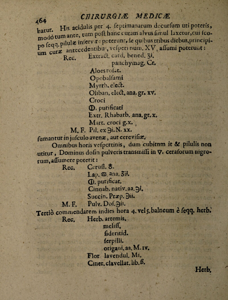 batur. modo po fcq um cura: an D C11IRUR6I& MED1CM tecedenubu% vefperi nurn. XV. affumi poterunt; ~ Excrad. casd. bened. 5i. pauchymag, Cr. Aloes roke. Opobajfami Myrrb.eled. Oliban. ckd.ana.gr. xV. Groci 0. purificati Extr. Rhabarb. ana.gr.x. Mart. croci g.x. M. F. Pii. ex9i.N. xx. fumantur in jufculo avenae, aut cere vifiar. Omnibus horis vefpcrtinis, dum cubitnm it & pilulis non utitur, Dominus dofin pulveris transmifli in V» ceraforum nigro¬ rum, affumere poterit: Rec. Geruli. 8- Lap.So. ana. Sii. Q). purificat. Cinnah. nativ.aa.3l. Succin. Pratp. 9ii. M. F. Pulv.D0l.3i1. Tertio commendarem indies hora 4. vel J.balneum cfeqq. herb.’ Rec. Herb. artemis.„ - meliff. fideritid. ierpilli. origani. aa.M. IV. Flor lavendul. Mi. Cmer. clavellat. lib.fi. Herb.