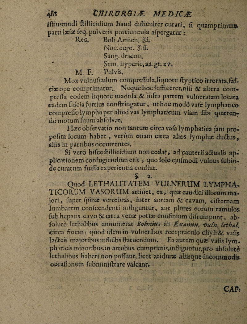 4r>s inmuRGiM medica iftiusmodi ftillicidium haud difficulrer curari, fi quamprimum parci lz(x feq. pulveris portiuncula afpcrgatur t. Rec. Boli Armen. 3L \ i \ ' ' ^ ( • , • Nuc.cupr. Sang. draeoo* Sem. hyperic, aa.gr. XV* M. F. Pulvis» Mox vulnufeulum compreffu!a,Iiqu6re flyptico irrorata,faf- 'cix ope comprimatur. Neque hoc fufficcret,nifi & altera com¬ pte fla eodem liquore madida Sc infra partem vulneratam locata eadem fafeia fortius conftringatur , ut hoc modd vafc lymphatico compreifo lympha per aliud vas lymphaticum viam fibi quxren- do mocum fuum ablblvat. Hxc obfervatio non tantum circa vafa lymphatica jam pro- pofita locum habet, verum etiam circa alios lymphae dudus s aliis in partibus occurrentes. Si vero hifceftillicidium non cedat > ad pauterii a<3ual/s ap¬ plicationem confugiendum erit, quo folo ejufmodi vulnus fubin- de curatum fuifie experientia conftat. x S* i* - Quod LETHALITATEM* VULNERUM LYMPHA¬ TICORUM VASORUM attinet, ca, quae caudici illorum ma¬ jori, fuper fpinac vertebras,linter aortam &: cavam, cifternam lumbarem conicendenti infliguntur, auc plures eorum ramulos fub hepatis cavo 8c circa venx portx confinium difrumpunt, ab- folute letha!ibu$ annumerat Bohnius in Examtn. vulto lethal. circa finem; quod idem in vulneribus receptaculo chyli & vafis ladeis majoribus infliftis ftatuendum. Ea autem qux vafis lym- phaticisrniooribuSjin artubus cumprimis,infliguntur,pro abfolute lethaiibus haberi non poliunt, licet aridurx aliisque incommodis occafioneoi fubminiftrare valeant* *