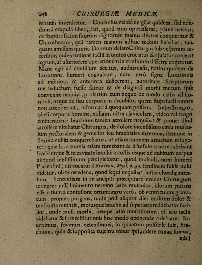 471 CHIRURGIAE MEDICA rcbant, inveniretur. Concuilus valide evigilat quidem, (ed non¬ dum a crapula liber, fati, quod eum oppreiTcrat, plane nelcius, deftuporcfaltimfuorum dignorum manus dextra: conqueritur & Chirothccam, qua tamen manum adhuc tedam habebat, tan- quam amiffam quaerit. Domum delatoChirurgus (ub vefperam ac- cerfitur, qui extenfionc fada in tantos cruciatus & ejulatus conjecit aegrum,ut ulteriorem operationem in craftinum differre cogeretur. Mane ego ad conlilium accitus, auditocafu, ftatim quidem dc Luxatione, humeri cogitabam , cum vero ligna Luxationis ad inferiora & anteriora deficerent, autoritate Scriptorum me fedudum fuiffe fateor &: dc diagnofi morbi mecum ipfe convenire nequivi, praelertim cum neque de modo cafus allilio- nisv£, neque de fitu corporis in decubitu, quem ftupefadi omnes non attenderant ^ informari a quoquam poffetru Infpedo a?gro, obefi corporis homine, nullam, ultra claviculam, video vel tango eminentiam: brachium tamen attollere nequibat & quoties illud attollere nitebatur Chirurgus, de dolore intenfifiimo circa mufeu- Jum pedoralem & gemellos feu brachiales externos, itemque in ffexura cubiti conquerebatur, ut etiam omnem attadum refuge¬ ret : qua: loca omnia etiam tumebant &: a fuffufo cruorc rubebant liyebanfque 8c incavitate brachii a coftis usque ad cubitum corpus aliquod tenfillimum percipiebatur, quod mufculi, noni humeri Placentini, uti vocatura Brovvn. Myol' p. 49. tendinem fuiffe mihi videtur, ob os recedens, quod fcqui nequibat, inftar chordae inten- fum. Sententiam in re? ancipiti praecipitare nolens Chirurgum inungere jufli linimento nervino laefos mufculos, illorum putans effc vitium a contufione ortum*.segro vero, ob ventriculum grava¬ tum , propino purgans, unde poft aliquot dies multum dolor & tenfioiftaremittit, motusque brachii ad fuperiora reddebatur faci¬ lior, unde caufa morbi, nempe laefio mufculorum, qf acu tada videbatur &fpes reftitutionis hoc modo obtinendae oriebatur. In¬ unximus, fovimus, extendimus, in quantum pofiibile fuit, brju chium, quin & fuppofita culcitra robur ipfiaddere conasifumus, mhil