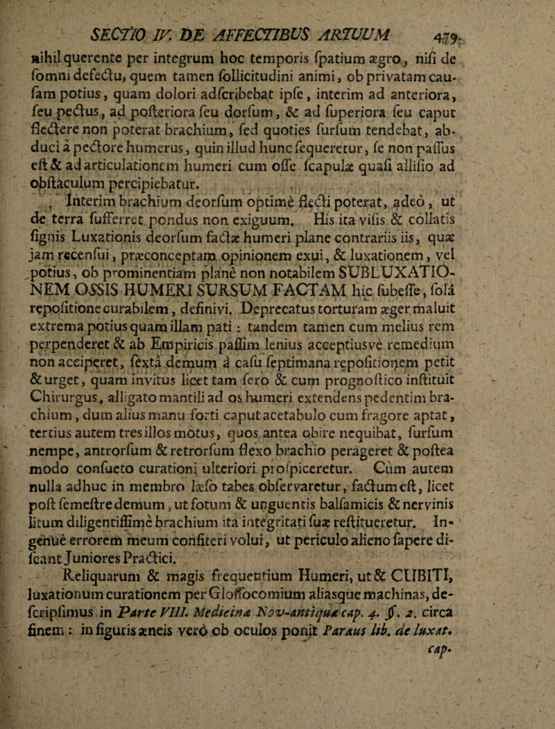 ^ ' .. , * / nihil quercnte per integrum hoc temporis fpatium aegro, nili de fomnidefe&u, quem tamen follicitudini animi, ob privatam cau- fam potius, quam dolori adferibebat ipfe, interim ad anteriora, feu pe&us, ad pofteriora feu dorfum, & ad fuperiora feu caput fied:erenon poterat brachium, fed quoties furfum tendebat, ab¬ duci a pexiore humerus, quin illud hunc fequeretur, fe non paffus eft& ad articulationem humeri cum offe fcapulas quali aliifio ad obftaculum percipiebatur. , Interim brachium deorfum optime fk&i poterat, adeo, ut de terra fufferret pondus non exiguum. His ita vilis & collatis lignis Luxationis deorfum faClae humeri plane contrariis iis, quas jam recenfui, praeconceptam opinionem exui, & luxationem, vel ^potius, ob prominentiam plane non notabilem SUBLUXATIO¬ NEM OSSIS HUMERI SURSUM FACTAM hic fubeffe, foli * * repolitionecurabilem, definivi. Deprecatus torturam seger maluit extrema potius quam illam pati: tandem tamen cum melius rem perpenderet & ab Empiricis paffim lenius acceptiusve remedium non acciperet, fexta demum d cafu feptimana repofitionem petit & urget, quam invitus licet tam fero & cum prognoftico inftituit Chirurgus , alligatomantiliad os humeri extendens pedentim bra¬ chium , dum alius manu forti caput acetabulo cum fragore aptat, tertius autem tres illos motus, quos antea obire nequibat, furfum nempe, antrorfum &retrorfum flexo brachio perageret & poftea modo confacto curationi ulteriori prospiceretur. Cum autem nulla adhuc in membro laJb tabes obfervaretur, facSumcft, licet poftfemeftre demum, ut fotum & unguentis baifamicis & nervinis litum diligentiffime brachium ita integritati fus reftitueretur. In¬ genue errorem meum confiteri volui, ut periculo alieno fapere di- fcant Juniores Pra£Hci. Reliquarum & magis frequentium Humeri, ut& CUBITI, luxationum curationem per Gloffocomium aliasque machinas, de- fcripllmus in Parte VIIL Medicina ISov-antiquacap. 4. jf. 2. circa finem : in figuris aeneis verd ob oculos ponit Parans Itb. de luxat.