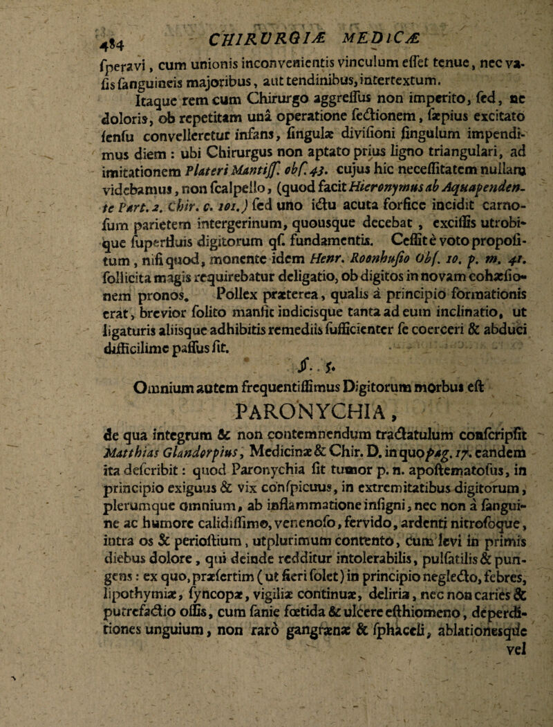 4$4 ; CHIRVRQIA MEDICA fperavi, cum unionis inconvenientis vinculum effet tenue, nec va- fisfanguineis majoribus, aut tendinibus, intertextum. Itaque rem cum Chirurgo aggreffus non imperito, fed, ne doloris, ob repetitam una operatione fe&ionem, faepius excitato fcnfu convelleretur infans, lingulae divifioni fingulum impendi¬ mus diem : ubi Chirurgus non aptato prius ligno triangulari, ad imitationem Plateri Manti# obC.4S> cujus hic neceffitatem nullam videbamus, non fcalpelio, (quod facit Hieronymus ab Aquapenden- te Vart.2. chir. c. 101.) fed uno idu acuta forfice incidit carno- fum parietem intergerinum, quousque decebat , exciffis utrobi* que fuperfluis digitorum qf. fundamentis. Ccffite votopropofi- tum , nifi quod, monente idem Henr. Roonhufio Obf. 10. p. m. 41. follicita magis requirebatur deligatio, ob digitos in novam eohatfio* nem pronos* Pollex praeterea, qualis a principio formationis erat, brevior folito manfic indicisque tanta ad eum inclinatio, ut ligaturis aliisque adhibitis remediis fufficientcr fe coerceri & abduci difficilimc paffus fit. V Jf. *♦ Omnium autem frequentiflimus Digitorum morbus eft PARONYCHIA, de qua integrum & non contemnendum tradatulum conlcripfit Mattbias G Undor pius, Medicinae & Chir. D. in quo/wg. /7. eandem ita deferibit: quod Paronychia fit tumor p. n. apoftematofus, in principio exiguus & vix cbnfpicuus, in extremitatibus digitorum, plerumque omnium, ab inflammationeinfigni,nec non a fangui- ne ac humore calidiflimo, venenofo,fervido, ardenti nitrofbque, intra os & perioftium, utplurimum contento, cum levi in primis diebus dolore, qui deinde redditur intolerabilis, pulfctilis & pun¬ gens : ex quo, praefertim ( ut fieri folet) in principio negledlo, febres, lipothymiae, fy ncopae, vigiliae continuae, deliria, nec non caries & putrefadio ollis, cum fanie foetidate ulcere efthiomeno, deperdi- tiones unguium, non raro gangraenas & fphkccli, ablacionesqdc ^ vel