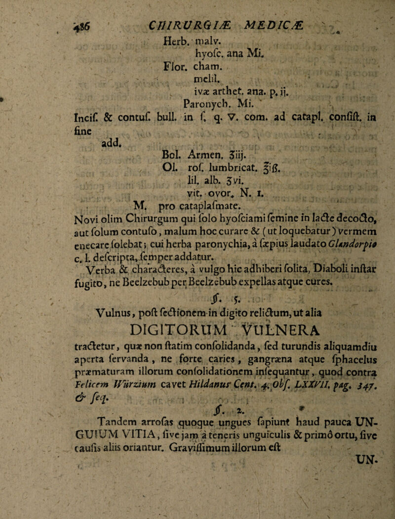 \T ■ * N . + • Herb.malv. hyofc. ana Mi. Flor. cham. ' mclil. ivae arthet. ana. p. ij. Paronych. Mi. Incif & contuf. bull. in C q- V. com. ad catapl. confift. in fine ' , ' ‘y ' . add. Bol. Armen. Jiij. Ol. rof lumbricat. 5jifi, lil, alb. 3 vi. vit. ? ovor# N. i. M. pro cataplafmate. Novi olim Chirurgum qui folo hyofciami femine in lade decodo, aut folum contufo, malum hoc curare & (ut loquebatur ) vermem enecare folebat y cui herba paronychia, a farpius laudato GUndorpia c. 1. defcripta,iemper addatur. Verba & charaderes, a vulgo hic adhiberi folita, Diaboli inftar fugito, ne Beelzebub per Beelzebub expellas atque cures, ^ •»* # $ Vulnus, poft fedionem in digito reli£him,utalia DIGITORUM VULNERA tradetur, quae non ftatim confolidanda, fed turundis aliquamdiu aperta fervanda , ne forte caries, gangraena atque fphacelus praematuram illorum conlolidationem infequantur, quod contra felicem Ulirzium cavet Hildanur Cent. 4.. obf LXXyiL pagt S47. & feci. /. 1. » Tandem arrofas quoque ungues fapiunt haud pauca UN¬ GUIUM VITIA, live jam a teneris unguiculis &primdortu, five caufis aliis oriantur. Graviflimum illorum eft ' UN. j