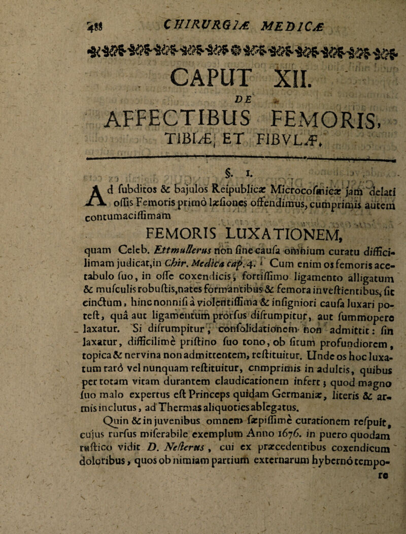 m» CHIRURGIA MEDICA CAPUT XII. DE 'W AFFECTIBUS FEMORIS, TIBI/EI ET FIBVL.f. §. I. '' • ..,r- ,/ • • . ; , ^ T- . ■ . \ * * • t \ Ad fubditos te bajulos Reipublica: Microcofeniexjath delati odis Femoris primo laelioncs offendimus, cumprimis aurem contumacidimam FEMORIS LUXATIONEM, quam Celeb. EttmuBerus non finecaufa omhium curatu diffici- limam judicat,in Chtr. Medica caf>. 4. Cum enim os femoris ace¬ tabulo fuo, in ode coxendicis^ fortiffimo ligamento alligatum te mufculis robuftis,nates formantibus & femora inveftientibu% fic cin&um, hinenonnifia violcritiffima &infigniori caufa luxari po- teft, qua aut ligamentum proffus difrumpitur, aut fummoperc laxatur. Si difrumpitur , confolidationem hon admittit : fin laxatur, difficilime priftino fuo tono,ob ficum profundiorem, topica te nervina non admittentem, reftituitur. Unde os hoc luxa¬ tum rard vel nunquam reftituitur, comprimis in adultis, quibus per totam vitam durantem claudicationem infert $ quod magno fuo malo expertus eft Princeps quidam Germania:, literis te ar«. mis inclutus, ad Thermas aliquociesablcgatus. Quin &: in juvenibus omnem farpiflime curationem refpuit, cujus rnrfus miferabile exemplum Anno 1676. in puero quodam riaftico vidit D. Netlerus , cui ex praecedentibus coxendicum doloribus, quos ob nimiam partium externarum hybernotempo- v /. re N v