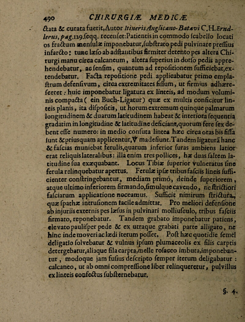 £tata &: curata fuerit,Autor ItinerisAnglicano-Battvi C.W.Ernd- lerusypag.n9.feqq. recenfet:Patiencismcommodo(cabello locati os fra&um aaenlula: imponebatur,fubftrato pedi pulvinare preffius infar&o: tunc laefo ab adftantibus firmiter detento pes altera Chi* rurgi manu circa calcaneum, altera fuperius in dorfo pedis appre¬ hendebatur, aclenfim, quantum ad repofitionem fuffieiebat,ex- tendebatur. Fada repofitione pedi applicabatur primo empla- ftrum defenfivum> circa extremitates fiffum, ut firmius adhxrc- fceret; huic imponebatur ligatura ex linteis, ad modum volumi¬ nis compada( ein Buch-Ligatur) qua: ex multis conficitur lin¬ teis planis, ita difpofitis, ut horum extremum quinque palmarum longitudinem &: duarum latitudinem habeat & interiora Tequentia gradatim in longitudine latitudine deficiant,quorum fere fex de¬ bent effe numero: in medio confuta lintea hxc circa oras bis fifla lunt Scpriusquam applicentur^ madefiunt.Tandcm ligatura hanc &fafcias muniebat ferulis,quarum inferior furas ambiens latior erat reliquis lateralibus: illa enim tres pollices, hxduasfaltcm la¬ titudine fua exaequabant. Locus Tibia: fuperior vulneratus fine ferula relinquebatur apertus. Ferula: ipfx tribus fafeiis lineis fuffi- cienter conftringebantuE, mediam primo, deinde fuperiorem, atque ultimo inferiorem firmando,fimulque cavendo, ne ftridiori fafeiarum applicatione noceamus. Sufficit nimirum ftridura, qua: fpathx intrufionem tacile admittat. Pro meliori defenfione abinjuriisextcrnispeslxfusinpulvinari molliufculo, tribus fafeiis firmato, reponebatur. Tandem grabato imponebatur patiens, elevatopaulifperpede & ex utraque grabati parte alligato, nc hinc inde moveri ac latdi iterum poflet* Poft hxc quotidie femel ddigatia folvebatur &: vulnus ipfum plumaceolis ex filis carptis detergebatur,aliaque fila carpta,meile rofaceo imbuta,imponeban¬ tur , modoque jam fufius deferipto femper iterum deligabatur : calcaneo, ut ab omni compreffioneliber relinqueretur, pulvillus ex linteis confe&us fubfternebatur.