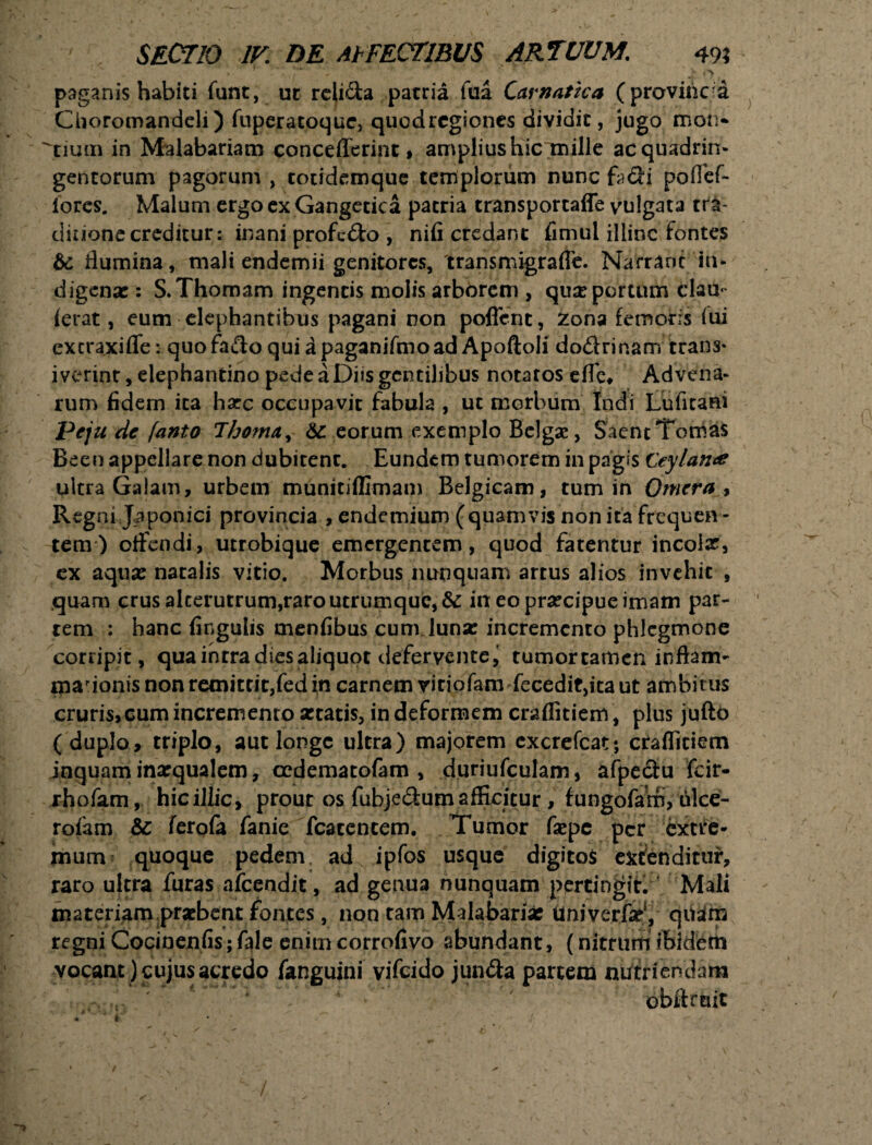 paganis habiti funt, ut relida patria fua Cavnatka (provincia CUoromandeli) fuperatoque, quodrcgiones dividit, jugo mon* ^tium in Malabariam concefferint, amplius hic mille ac quadrin¬ gentorum pagorum , totidemque templorum nunc fodi poffef- iores. Malum ergo ex Gangetica patria transportaffe vulgata tra- diuonecreditur: inani profodo , nifi credant fimul illinc fontes & flumina, mali endemii genitores, transmigraffe. Narrant in¬ digena: : S.Thomam ingentis molis arborem , qua: portum clau- ierat, eum elephantibus pagani non poffcnt, Xona femoris iui extraxifle: quofado qui apaganifmoad Apoftoli dodrinam trans* iverint, elephantino pede a Diis gentilibus notatos elTe, Advena¬ rum fidem ita harc occupavit fabula , ut morbum Indi Luficani Peju de fanto Thoma+ 6c eorum exemplo Belgae, SaentTomas Been appellare non dubitenc. Eundem tumorem in pagis Ceylame ultra GaJam, urbem munitiffimam Belgicam, tum in Qmcra , Regni Japonici provincia , endemium (quamvis non ita frequen ¬ tem ) offendi, utrobique emergentem, quod fatentur incolx, ex aqua: natalis vitio. Morbus nunquam artus alios invehit , quam crus alterutrum,raro utrumque, dc in eo praecipue imam par¬ tem : hanc fingulis menfibus cum luna: incremento phlegmone corripit, qua intra dies aliquot defervente, tumortamen inftam- marionis non remittit,fed in carnem vitiofam fecedit,ita ut ambitus cruris,cumincremenroxtatis, in deformem craflitiem, plus jufto (duplo, triplo, aut longe ultra) majorem excrefcat; craflitiem inquam ina:qualem, oedematofam , duriufculam, afpedu fcir- rhofam, hic illic, prout os fubjedum afficitur , fungofam, ulce- rofam & ferofa fanie fcacencem. Tumor fiepe per extre¬ mum quoque pedem ad ipfos usque digitos expenditur, raro ultra furas afeendit, ad genua nunquam pertingit. Mali materiam praebent fontes, non tam Malabaria: UniverfaP, quam regni Cocinenfis; fale enim corrofivo abundant, (nitrum ibidem vocant) cujus acredo fanguini vifeido junda partem nutriendam obftrmt i s* r. . • « ! 1 /