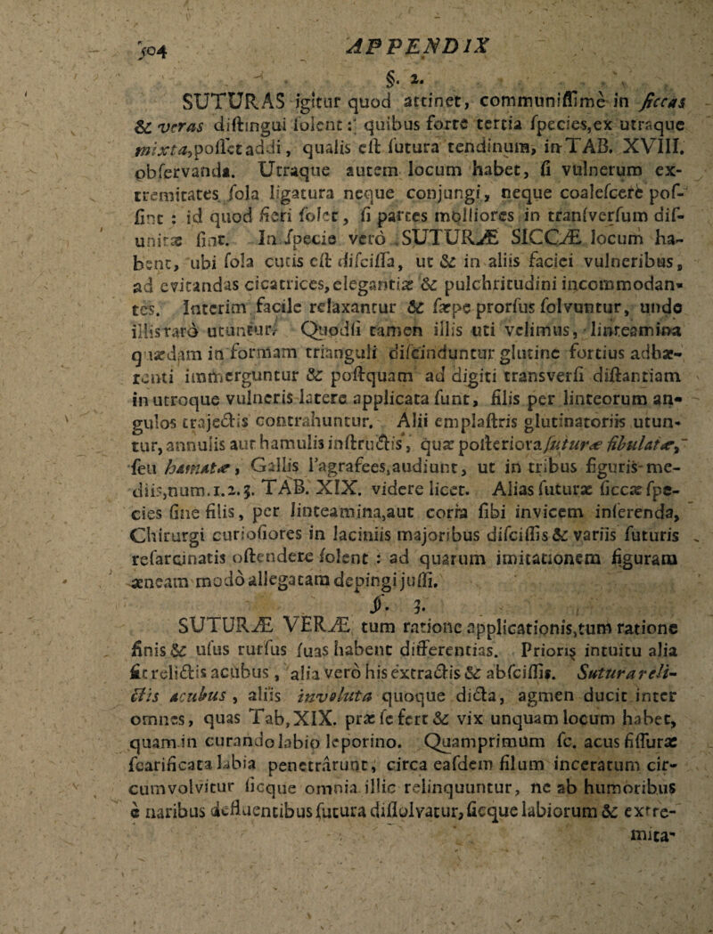 ^ §• .>. SUTURAS igitur quod attinet, communifflme in ficcas &C veras diftingui iblent:] quibus forte tertia fpecies,ex utrsque ^/>£tf,pofletaddi, qualis eft futura tendinum, in-TAB. XVIII. pbfervanda. Utraque autem locum habet, fi vulnerum ex¬ tremitates fola ligatura neque conjungi, neque coalefcerfe pof- fint : id quod fieri folet, fi partes molliores in tranfverfum dif- unitac fint. In Jpecie vero SUTURA SICCAE locum ha¬ bent, ubi fo!a cucis eit difeifla, ut & in aliis faciei vulneribus, ad evitandas cicatrices,elegantia &; pulchritudini incommodan* tes. Intcrim facile relaxantur 6C farps prorfus folvuntur, undo illis raro utuntur; Qtipdfi tamen illis uti velimus, linteamina q ixdam in formam trianguli difeinduneur glutine fortius adhae¬ renti immerguntur &: poftquam ad digiti transverfi diftantiam in utroque vulneris latere applicata funt, filis per linteorum an¬ gulos trajedis contrahuntur. Alii emplaftris glutinatoriis utun¬ tur, annalis aut hamulis inftruehs, qua: polteriora futurae fibulatay feu hamat*e i Gallis EagrafeeSjaudiunt, ut in tribus figuris-me¬ diis,num.1.1.5. TAB. XIX. videre licet. Alias futuras ficcxfpe- cies fine filis, per Iinteatnina,aut coria fibi invicem inferenda. Chirurgi cunctiores in laciniis majoribus difciflis&: variis futuris refarcinatis offendere folent : ad quarum imitationem figuram aeneam modo allegatam depingi jufli. /• ?. , SU l URAZ, VERu® tum ratione applicationis}tum ratione finis ^ ufus rurfus /uas habent differentias. Priori^ intuitu alia fit relidis aefibus , alia vero his extradis & abfciflis. SuturarcH- ffis acubus , aliis involuta quoque dida, agmen ducit inter ornnes, quas Tab?XlX. prxfefert&; vix unquam locum habet, quam in curandolabio leporino. Quamprimum fc. acus fiffutx fcarificatahbia penetrarunt, circa eafdem filum inceratum cir¬ cumvolvitur ficque omnia illic relinquuntur, nc ab humoribus e naribus defluentibus futura diflolvatur, ficque labiorum & exrre- , - v mica-