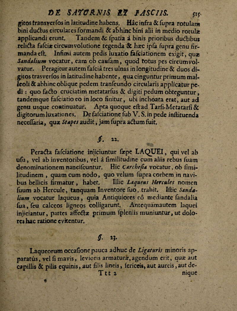 t)E SAT&AMS 25? JASCllS. & gitos transyerfos in latitudine habens. Hac infra & fupra rotulam binidudlus circulares formandi & af>hincbini alii in medio rotulae applicandi erunt. Tandem & fpatia i binis prioribus dudhbus relidta fafcix circumvolutione tegenda & haec ipfa fupra genu fir¬ manda eft. Infimi autem pedis luxatio fafeiationem exigit, qu* Sandalium vocatur, eam ob caufam, quod totus pes circumvol¬ vatur. Peragitur autem fafeia tres ulnas in longitudine & duos di¬ gitos trasverfos in latitudine habente, qua cinguntur primum mal¬ leoli & abhinc oblique pedem tranfeundo circularis applicatur pe¬ di : quo fadto cruciatim metatarfus & digiti pedum obteguntur, tandemque fafciatio eo in loco finitur, ubi inchoata erat, aut ad genu usque continuatur. Apta quoque eft ad Tarfi-Metatarfi & digitorum luxationes. De fafeiatione fub V. S. in pede inftituenda neceffaria, quae Stapes audit, jam fupra adium fuit. Jf. 22. Peradta fafeiatione injiciuntur faepe LAQUEI, qui vel ab ufu, vel ab inventoribus, vel a fimilitudinc cum aliis rebus fuam denominationem naneifeuntur. Hic Carchefia vocatur, ob fimi- litudincm , quam cum nodo, quo velum fupra corbem in navi¬ bus bellicis firmatur, habet. Illic Laqueus Hercules nomen fuum ab Hercule, tanquam Inventore fuo, trahit. Iftic Sanda¬ lium vocatur laqueus, quia Antiquiores eo mediante fanda lia fua,feu calceos ligneos colligarunt. Antequamautem laquei injiciantur, partes affedtae primum fpleniis muniuntur, ut dolo¬ res hac ratione evitentur. S. ij. Laqueorum occafione pauca adhuc de Ligaturis minoris ap¬ paratus, vel fi mavis, levioris armaturae,agendum erit, quae aut capillis & pilis equinis, aut filis lineis, lericcis,aut aureis,aut de- Ttt 2 nique V» * . v- \ ■ •*