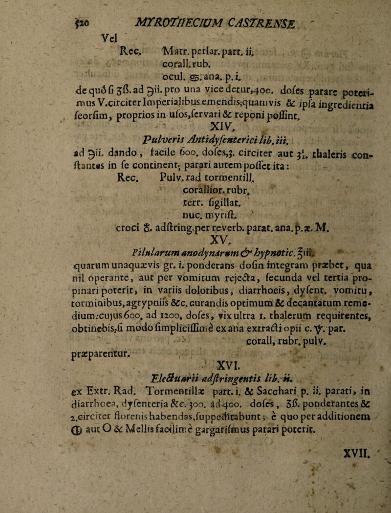 Vel ; . ' . . Rec. Macr, periar, pare, ii. corall.rub. ocul. S5.ana. p.i. de quA fi ad gii. pro una vice detur,400. dofes parare poteri¬ mus V.circi ter Imperialibus emendis;quamvis &: jpfe iugredieaxia feorfim, proprios in ufos/cr vari Sc reponi poffint. XIV. Pulveris Antidyfenterici lib. iit. ad gii. dando , facile 600, dofes,?. circiter aut thaleris con¬ flantes in fe continenr. parari autempolletita: Rec. Pulv.rad torchenrilj. corallior, r ubr, Jtcrr. figi liat, nue. myrift. croci & adftring.per reverb. parat, ana. p.ae. M. XV. P Uniarum anodyndrmn & hyp notie. ^iii. quarum unaqusevis gr. i. ponderans dofin integram praebet, qua nil operante, aut per vomicum rejecta, fecunda vel tertia pro¬ pinari poterit, in variis doloribus, diarrhoeis, dyfent, vomitu, torminibus, agry pniis &cc. curandis optimum 6c decantatum reme* dium;cujus 6oo,. ad 1200. dofes, vix ultra 1. thalerum requirentes, obtinebis,!! modofimpliciffimi ex ana extradiopii c.^.par. corall, rubr. pulv. praeparentur. V .? XVI. TJe Suarii adftringenth lib. n» ex Extr. Rad. Tormcntillae part.i. & Sacchari p. ii. parati, in diarrhoea, dyfcnterja &c. 300. ad 400, dofes, 3ft ponderantes & 2,circiter florenishabendas/uppedltabunt 5 e quo per additionem G) aut O & Mellis faoiliire gargarifmus parari poterit. XVII. (