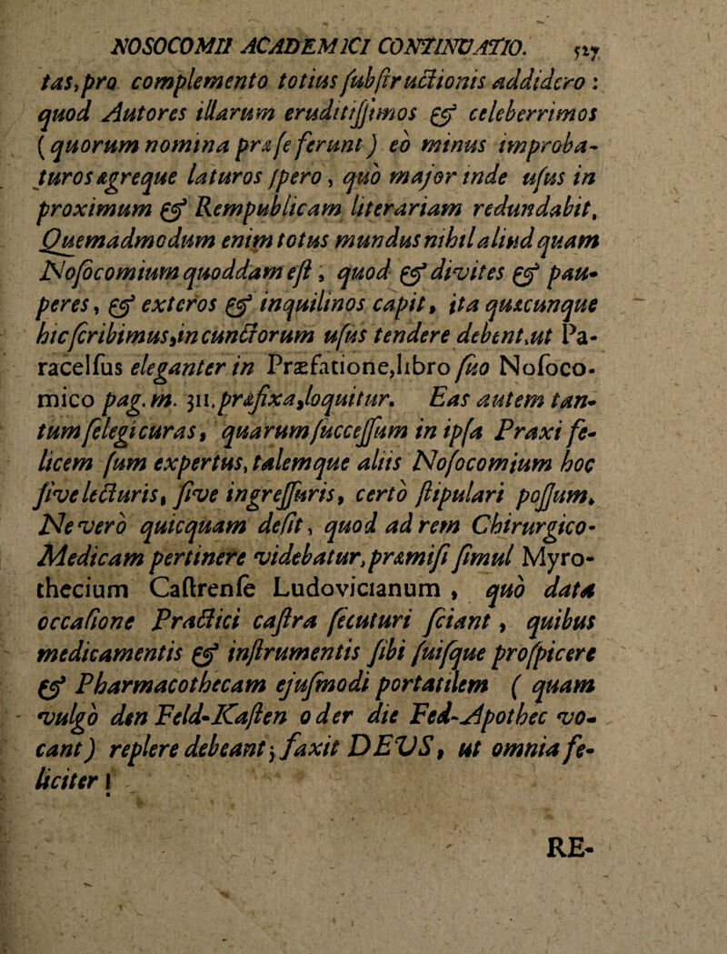 NOSOCOMII ACADEMICI CONTINUATIO. n? tas,pro complemento totius fubftruclionis addidero: quod Aut ores illarum erudi ttjjtmos & celeberrimos (quorum nomina prafe ferunt) eo minus improba¬ turos agreque laturos Jpero, quo major inde ufus in proximum & Rempublicam liter ariam redundabit. Quemadmodum enim totus mundus nihil aliud quam Nofocomtum quoddam efl, quod & divites g? pau¬ peres , & exteros & inquilinos capit, ita qmcunque hic(cribimustincunGorum ufus tendere debent,ut Pa- racelfus eleganter in Prsfationejibro fko Nofoco. mico pag.m. yx.pr&fixajoquitur. Eas autem tan¬ tum(elegicuras, quarum(uccejfum in ipfa Praxi fe¬ licem fum expertus, talem que aliis Nofocomium hoc fiveletfurist five ingrejfuris, certo jlipulari pojjum. Nevero quicquam defit, quod ad rem Chirurgico* Medicam pertinere videbatur, pr&mifi fimul Myro- thecium Caftrenfe Ludovicianum , quo data occatione Prafiici cajlra fecuturi piant, quibus medicamentis & injlrumentis /ibi fuifque profpicere (ef Pharmacotbecam ejujmodt portattlem ( quam - vulgo dtn Feld-Kaflen o der die Fed-Apothec vo¬ cant ) replere debeant j faxit DEVS, ut omnia fe¬