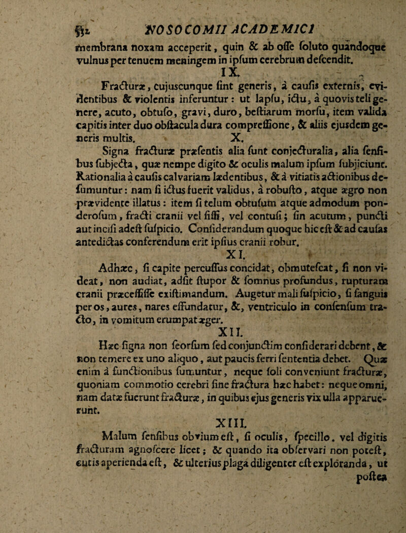 >* tjjfcz NOSOCOMII ACADEMICI Membrana noxam acceperit, quin & ab offe foluto quandoque vulnus per tenuem nseningem in ipfum cerebrum defeendit. 13C* Fra&ur*, cujuscunque fint generis, a caufis externist evi¬ dentibus & violentis inferuntur: ut lapfu, i<3u5 a quo vis teli ge¬ nere, acuto, obtufo, gravi, duro, beftiarum morfu, item valida capitis inter duo obftacuia dura compreffione, & aliis ejusdem ge¬ neris multis. X. s- Signa fradur* prafentis alia funt conjcdluralia, alia fenfi- bus fubje&a, quae nempe digito te oculis malum ipfum fubjiciunc. Rationalia a caufis calvariam laedentibus, & a vitiatis a&ionibus dc- fumuntur: nam fi icSus fuerit validus > a robufto, atque segro non praevidente illatus: item fi telum obtufum atque admodum pon- derofura, fra<5i cranii vel fiffi, vel contuli; fin acutum, pundli aut incili adeft fulpicio. Conliderandum quoque hic cft & ad caulas antedi&as conferendum erit iplius cranii robur. XI. Adhxc, fi capite percuffus concidat, obmutefeat, fi non vi¬ deat, non audiat, adfit ftupor & fomnus profundus, rupturam cranii prscceflifle exiftimandum. Augetur mali fulpicio, fifanguis per os, aures, nares effundatur, &, ventriculo ia confcnfum tra- £lo, in vomitum erumpat aeger. XII. Hsec ligna non feorfumfedconjun<3:Iniconfideraridebent,at non temere ex uno aliquo, aut paucis ferri fententia dehet. Qu* enim a £un<Sionibus fumuntur, neque foli conveniunt fracSurae, quoniam commotio cerebri fine fra<Sura hac habet: neque omni, nam data fuerunt fraSura, in quibus ejus generis vix ulla apparue¬ runt. XIII. Malum fcnfihus obviumeft, fi oculis, fpccillo. vel digitis fiadfuram agnofccre licet; te quando ita obfervari non poceft, cutis aperienda eft, te ulteriusplaga diligenter eft exploranda, ut