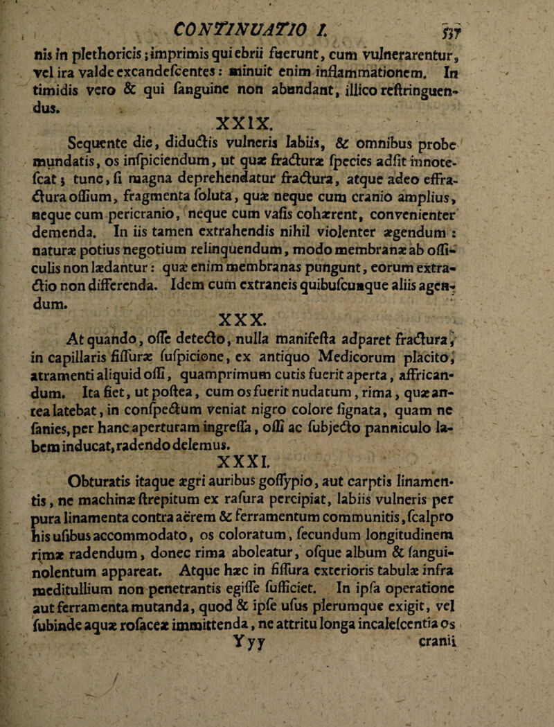 s CONTINUATIO tfi nis in plethoricis; imprimis gui ebrii fuerunt, cum vulnerarentur, vel ira valde excandefcentes: minuit enim inflammationem. In timidis vero & gui fanguine non abundant, illico reftringuen- dus. XXIX. Sequente die, didu<flis vulneris labiis, & omnibus probe mundatis, os infpiciendum, ut quse fradurae fpecics adfit innote- fcat 5 tunc, fi magna deprehendatur fradura, atque adeo effra- duraoflium, fragmenta foluta, quae neque cum cranio amplius, neque cum pericranio, neque cum vafis cohxrent, convenienter demenda. In iis tamen extrahendis nihil violenter aegendum : naturae potius negotium relinquendum, modo membranae ab ofli- culis non laedantur: quae enim membranas pungunt, eorum extra* dio non differenda. Idem cum extraneis quibufcuuque aliis agen- dum. XXX. At quando , ofle detedo, nulla manifefta adparet fradura^ in capillaris fiffurae fufpicione, ex antiquo Medicorum placito, atramenti aliquid offi, quamprimum cucis fuerit aperta, affrican¬ dum. Ita fiet, ut poftea, cum os fuerit nudatum, rima, quae an¬ tea latebat, in confpe&um veniat nigro colore fignata, quam ne fanie$,pcr hanc aperturam ingreffa, offi ac fubjedo panniculo la¬ bem inducat, radendo delemus. XXXI. Obturatis itaque aegri auribus goffypio, aut carptis linamen¬ tis, nc machinae ftrepitum ex rafura percipiat, labiis vulneris per pura linamenta contra aerem &: ferramentum communitis,fcalpro hisufibusaccommodato, os coloratum, fecundum longitudinem r{mx radendum, donec rima aboleatur, ofque album & fangui- nolentum appareat. Atque haec in fiffura exterioris tabulae infra meditullium non penetrantis egiffe fufficiet. In ipfa operatione aut ferramenta mutanda, quod & ipfe ufus plerumque exigit, vel fubinde aquae rofacex immittenda, ne attritu longa incalefcentia os ; Yyy cranii