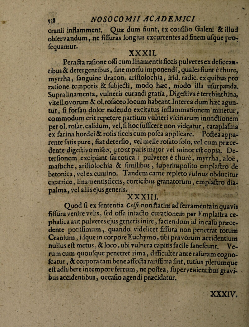 cranii inflamment. Quae dum fiunt, ex confilio Galeni & illud oblervandum, ne fiffuras longius excurrentes ad finem ufquepro- fequamur. XXXII. Pera&a rafione offi cum linamrntis fictis pulveres ex deficcaa- tibus & detergentibus, fine morlu imponendi, quales fiunt e thure, myrrha, (anguine dracon, ariftolochia, irid. radie, ex quibus pro ratione temporis & fubje<fti, modo haec, modo illa ufurpanda. Supra linamenta, vulneris curandi gratia, Digefti vae terebinthina, vitell.ovorum & ol.tofaceo locum habeant.Interea dum haec agun¬ tur, fi forfan dolor radendo excitatus inflammationem minetur, commodum erit repetere partium vulneri vicinarum inun&ionem per ol. rofar. calidum, vel,fi hoc fufficerc non videatur, cataplafma ex farina hordei & rofis fictis cum pofca applicare. Poftea appa¬ rente fatis pure, fiat deterfio, vel meile rolato (olo, vel cum praece¬ dente digeftivo mifto, prout puris major vel minor eft copia. De- terfionem excipiant farcotica : pulveres e thure, myrrha, aloe, maftichc, ariftolochia & fimilibus , (uperimpofito emplaftro de betonica, vel ex cumino. Tandem carne repleto vulnus obducitur cicatrice, linamentisficcis, corticibus granatorum, cmplaftro dia* palma, vel aliis ejus generis. - * XXXIII. Quod fi ex fententia Celfi nonftatim ad ferramentain quavis fiflura venire velis, fed ofie intatio curationem par Emplaltra ce¬ phalica aut pulveres ejus generis inire, faciendum id in calu prstee- dente potiifimunv^ quanda videlicet fiflura non penetrat totum Cranium, idquein corpore Euchymo, ubi pravorum accidentium nullus eft metus, & loco, ubi vulnera ca pitis facile fanefcunr. Ve¬ ram cum quoufque penetret rima, difficulter ante rafuram corno- fcatur, 8c corpora tam beneaffedarariffima fint, tutius plerumque eft adhibere in tempore ferrum, ne poftea, iuperveuientibus gravi- bus accidentibus, occafio agendi praecidatur. XXXIV.