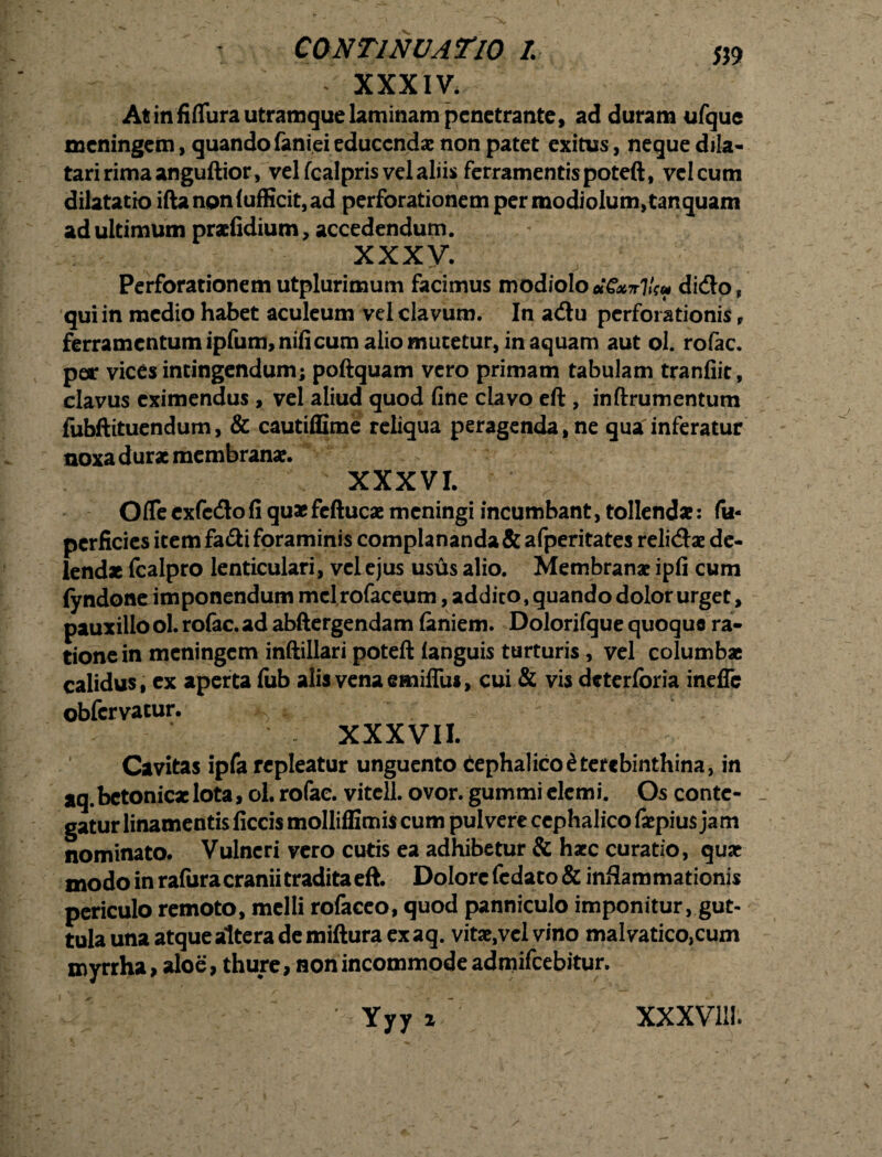 «9 r XXXIV. At in fi (Tura utram que laminam penetrante, ad duram ufque mcningem, quando faniei educendae non patet exitus, neque dila¬ tari rima anguftior, vel fcalpris vel aliis ferramentis poteft, vel cum dilatatio iftanoniufficit,ad perforationem per modiolum, tanquam ad ultimum praefidium, accedendum. XXXV. Perforationemutplurimum facimus modiolo«€W7/r« dido, qui in medio habet aculeum vel clavum. In adu perforationis r ferramentum ipfum,nifi cum alio mutetur, in aquam aut ol. rofac. per vices intingendum; poftquam vero primam tabulam tranfiit, clavus eximendus, vel aliud quod fine clavo eft , inftrumentum fubftituendum, & cautiffime reliqua peragenda, ne qua inferatur noxa durae membranae. XXXVI. Oflecxfcdofi quaefeftucae meningi incumbant, tollendae: fu- perficies item fadi foraminis complananda &afperitates relidae de¬ lendae fcalpro lenticulari, vel ejus usus alio. Membranae ipfi cum (yndone imponendum mdrofaceum, addito, quando dolor urget, pauxillo ol. rofac. ad abftergendam (aniem. Dolorifque quoque ra¬ tione in meningem inftillari poteftlanguis turturis , vel columbae calidus, ex aperta (ub alis vena emifliu, cui & vis deterforia inefle obfervatur. ^ ; XXXVII. Cavitas ipfa repleatur unguento tephalico£terebinthina, in aq.betonicae lota, ol. rofac. vitell. ovor, gummi elemi. Os conte- _ gatur linamentis ficcis molliffimis cum pulvere cephalico fiepius jam nominato. Vulneri vero cutis ea adhibetur & haec curatio, quae modo in rafura cranii tradita eft. Dolore fedato & inflammationis periculo remoto, melli rofaceo, quod panniculo imponitur, gut¬ tula una atque altera de miftura ex aq. vitae,velvino malvatico,cum myrrha, aloe, thure, non incommode admifeebitur. Yyy i / xxxvui.