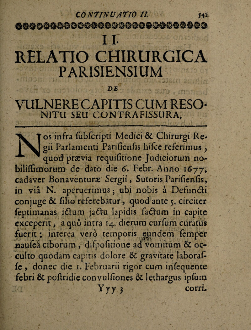 11. RELATIO CHIRURGICA PARISIENSIUM DE i' VULNERE CAPITIS CUM RESO N1TU SEU CONTRA FISSURA, Nos infra fubfcripti Medici & Chirurgi Re¬ gii Parlamenti Parifienfis hifce referimus , quod pravia requifitione Judiciorurii no* bililfimorum de dato die 6, Febr. Anno 1677» cadaver Bonavcnturae Sergii, Sutoris Parifienfis, in via N. aperuerimus} ubi nobis a Defundi conjuge & filio referebatur, quod ante 5, circiter feptimanas idum jadu lapidis fadum in capite exceperit, a quo intra 14, dierum curfum curatus fuerit; interea vero temporis eundem femper naufea ciborum , difpofitione ad vomitum & oc¬ culto quodam capitis dolore &C gravitate laborafi fe , donec die 1. Februarii rigor cum infequente febri & poftridie convulfiones & lethargus ipfum Yyy 3 corri. V