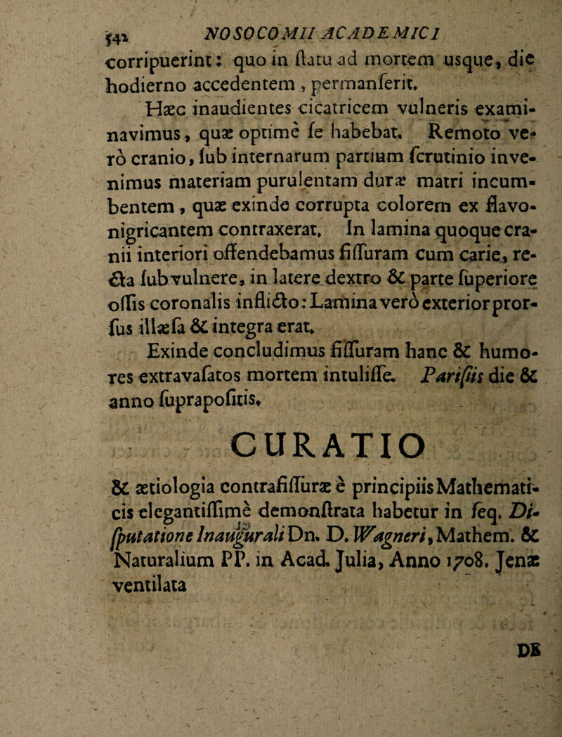 corripuerint: quo in datu ad mortem usque, die hodierno accedentem, permanferit. Haec inaudientes cicatricem vulneris exatrii- navimus, quse optime fe habebat. Remoto ve- rb cranio, lub internarum partium fcrutinio inve¬ nimus materiam purulentam dura? matri incum¬ bentem , quae exinde corrupta eoiorem ex Havo- nigricantem contraxerat. In lamina quoque cra¬ nii interiori offendebamus fi duram cum carie» re- £ta fub vulnere, in latere dextro 6c parte fuperiore ollis coronalis infli&o : Lamina vero exteriorpror- fus illas fa &C integra erat. Exinde concludimus fiiTuram hanc & humo¬ res extravafatos mortem intuliffe. Pari fis die & anno fuprapofitis» CURATIO & astiologia contrafilTurae e principiis Mathematr- cis elcgantiflime demonftrata habetur in Jfeq. Di- (putatione Inaugurati Dn. D.Wagneri, Mathem. & Naturalium PI\ in Aca& Julia, Anno 1708. Jenac ventilata