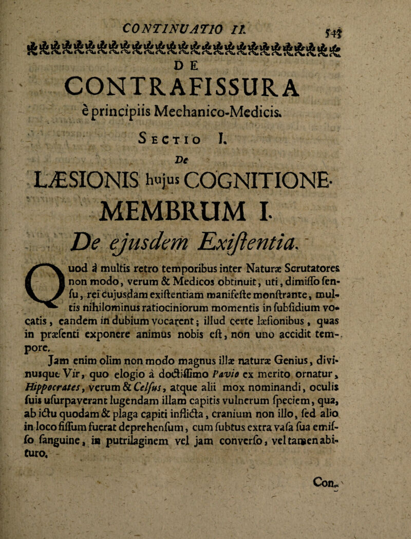 D E CONTRAFISSURA ' ‘ e principiis Mechanico-Medicis. Sectio I. LAESIONIS b«i“ COGNITIONE- MEMBRUM I- entia. • uod i multis retro temporibus inter Naturae Scrutatores non modo, verum & Medicos obtinuit, uti, dimiflofen- fu, reidujusdamexiftentiam manifeftemonftrante, mul¬ tis nihilominus ratiociniorum momentis in fubfidium vo* catis, eandem indubium vocarent; illud certe laefionibus , quas in praefenti exponere animus nobis eft, non uno accidit tem¬ pore, ; Jam enim olim non modo magnus illae naturae Genius, divi¬ nusque Vir, quo elogio a dodiffimo Pavi* ex merito ornatur» Hippocrates, verumSiCelfus, atejue alii mox nominandi, oculis fuis ufurpaverant lugendam illam capitis vulnerum fpeciem, qua, ab idu quodam & plaga capiti inflida, cranium non illo, (ed alio in loco fifliim fuerat deprehenfum, cum fubtus extra vafa fua emif- fo fanguine, ia putrilaginem vel jam convcrfo, vel tamen abi¬ turo, - Con, i,