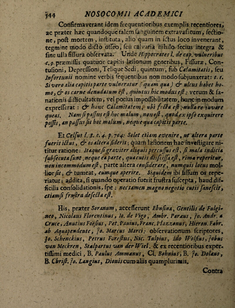 Confirmaverant idem frequentioribus exemplis reccntfomi ac praeter haec quandoque talem fanguinem extravafitum, fedio- ite, poft mortem , inftituta, alio quam in idus loco invenerant* tegmine modo dido offeo, feu calvaria nihilo fecius integra & fine ulla fiflura obfervata. Unde Hippocrates l. de cap. vulneribus prsemiffis quatuor capiris talionum generibus, Fiffurae, Con- tufioni* Depreflioni^TeliqueSedi, quintum, fiib Calamitatis, feu Infortunii nomine verbis tequencibus non modofubjunxerat: t. r. Si vero alia capitis parte vulneratur ( quam qua ) & ulcus habet ho¬ mo, & os carne denudatum eft, quintus hic modus eft; verum & fa- nationis difficultatem, vel podus impoffibilitatem, hunc in modum exprefferat : & hanc Calamitatem i ubi f r it a eft \~nu!la re juvare queas. ISI atrifi pajjus efl hoc malum , non eft, quod ex ipfo exquirere p offis, an paffus fit hoc malum, neque qua capitis parte. TLt Celfus 1. 8. e. 4. p. jo 4: Solet etiam evenire * ut altera parte fuerit ittus, & os altera fiderit; quadi talionem hac inveftigare ni¬ titur ratione: Itaquefi graviter aliquis percuffus eft, fi mala indicia fubfecuta funt > neque ea parte, qua cutis dis fi iffaefiy rima repentur, non incommodum eft, parte altera conftderare, numquis locus mol¬ liorfit, & tumeat, eumque aperire. Siquidem ibi fiflum os repe- tiatur; abdita, fi quando opera do fuei it fruftrafufcepta, hauddif- ficilis confolidationis, fpe; nec tamen magno negotio cutis fanefeit > etiam fi frttftra de feli a eft. His, praeter Soranum, acceflerunt Bbnftna, Gentilis de fulgi* neo, Nicolaus Florentinus, lo. de Vigo, Ambr. Pardus, fc.Andr. a Cruce, Anutius Foefius, Pet. Vanius, Franc. Piazzonus, Hi er en. Fabr. ab Aquapendente, fo, Marcus Marci: obfervatiofltim feriptores, Jo. Schenckius, Petrus Forefius ,Nic. lulpius, ido Wolfins, Jobus van Meckren, St alp artus van derWiel. & ex rcccntioribus exper- tiffimi medici, B. Paulus Ammanus, Q, Behnius , B. fo. Dolans, 8. Cbrift. 7o. Langius, D/V/wcum aliis quamplurinais* ' . ^ ‘ ' ,r T . '* Contra