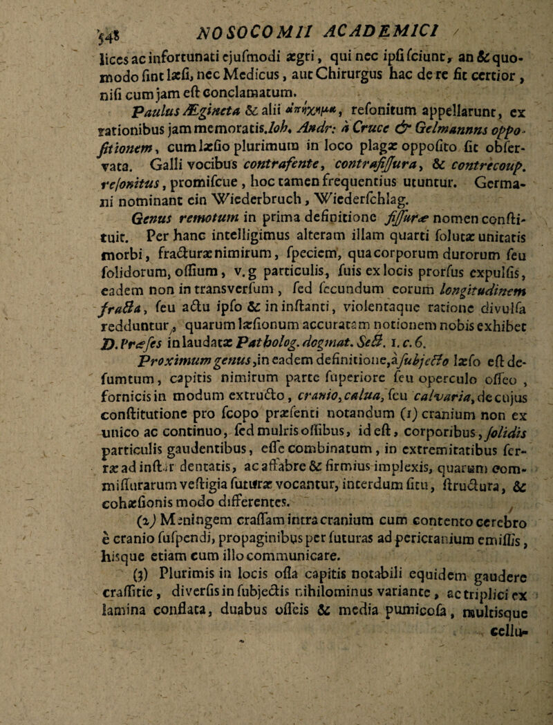 lices ac infortunati ejuftnodi aegri, qui nec ipfifciunt, an & quo¬ modo fint lacfi, nec Medicus, aut Chirurgus hac de re fit certior, nifi cum jam eft conclamatum. PaulusMgtncta refonitum appellarunt, ex rationibus jam memoratis./^, Andr: h Cruce & Gelmannns oppo- fitionem, cum latfio plurimum in loco plagxoppofito fit obfer- vata. Galli vocibus contrafente, contrafiffura, & contrecoup. rejonitus, promifeue , hoc tamen frequentius utuntur. Germa¬ ni nominant cin Wiederbruch, Wiederlchlag. Genus remotum in prima definitione fiffura? nomen confti- tuit. Per hanc intelligimus alteram illam quarti folutx unitatis morbi, fradurx nimirum, fpeciem, qua corporum durorum feu folidorum, oflium, v.g particulis, fuis ex locis prorfus cxpulfis, eadem non in transverfum , fed fecundum eorum longitudinem fraBa, feu adu ipfo Sc in inftanti, violentaque ratione divulfa redduntur ,, quarum lxfionum accuratam notionem nobis exhibet D.Vreefes in laudata: Patbolog. degmat. SeB. i.c.6. Proximum genus,in eadem definitione,&fuhje&o ixfo eftde- fumtum, capitis nimirum parte fuperiore feu operculo offeo , fornicis in modum extrudo, cranio,culua, feu calvaria, de cujus conftitutione pro fcopo prxfenti notandum (i) cranium non ex unico ac continuo,-fed mulrisoifibus, id eft, corporibus ,/olidis particulis gaudentibus, efle combinatum, in extremitatibus fer- rxadinftir dentatis, ac affabre & firmius implexis, quarum eom- miffurarum veftigia futurae vocantur, interdum fitu, ftrudura, & cohxfionis modo differentes. (i) Meningem craffam intra cranium cum contento cerebro e cranio fufpendi, propaginibus per futuras ad pericranium emiflis, hisque etiam eum illo communicare. ' {f) Plurimis in locis offa capitis notabili equidem gaudere craffme, diverfisinfubjedis rdhilominus variante, actriplicicx lamina conflata, duabus oflfeis & media pumicofa, naultisque ■ cellu-