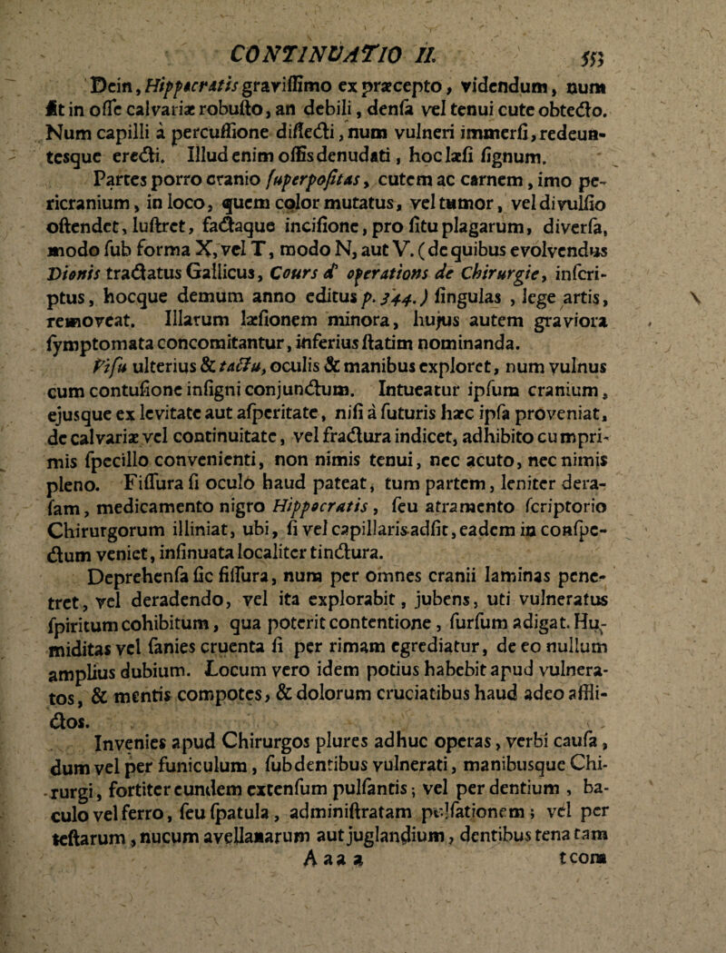 Dcin, Hiffur itis grariffimo ex pracepto, videndum, ount it in ofic calvariae robufto, an debili, denfe vel tenui cute obtedo. Num capilli a percuffione diffedi, num vulneri immerfi, redeun- tesque eredi. Illud enim offis denudati, hoc Iaefi fignum. Partes porro cranio fuperpofitas, cutem ac carnem, imo pe¬ ricranium, in loco, quem color mutatus, vel tumor, vel divulllo oftendet, Iuftrct, fadaque incifionc, pro fituplagarum, diverfa, modo fub forma X, vel T, modo N, aut V. ( de quibus evolvendus Bionis tradatus Gallicus, Cours d* of cratiam dc Chirurgie, inferi - ptushocque demum anno editus p> 344.) fingulas , lege artis, \ removeat. Illarum laefionem minora, hujus autem graviora fymptomata concomitantur, inferius ftatim nominanda. j Pifu ulterius & taffu, oculis & manibus exploret, num vulnus cumcontufioncinfigniconjundum. Intueatur ipfum cranium, ejusque ex levitate aut afpcritate, nifi a futuris liate ipfa proveniat, dc calvariae vel continuitate, vel fradura indicet, adhibito cu mprh mis fpecillo convenienti, non nimis tenui, nec acuto, nec nimis pleno. Fiflura fi oculo haud pateat, tum partem, leniter dera- fam, medicamento nigro Hippocratis , feu atramento feriptorio Chirurgorum illiniat, ubi, fi velcapillaris-adfit,eadem in coafpc- dum veniet, infinuata localiter tindura. Deprehenfa fic fiflura, nuna per omnes cranii laminas pene¬ tret, vel deradendo, vel ita explorabit, jubens, uti vulneratus fpiritum cohibitum, qua poterit contentione, furfum adigat Hu^- miditas vel fanies cruenta fi per rimam egrediatur, de eo nullum amplius dubium. Locum vero idem potius habebit apud vulnera- tos, & mentis compotes > & dolorum cruciatibus haud adeoaffli- dos. Invenies apud Chirurgos plures adhuc operas, verbi caufa, dum vel per funiculum, fub dentibus vulnerati, manibusque Chi¬ rurgi, fortiter eundem extenfum pulfantis; vel perdentium , ba¬ culo vel ferro, feu fpatula, adminiftratam pullationem> vel per leftarum, nucum avellanarum aut juglandium, dentibus tena tam Aaaa tcora \