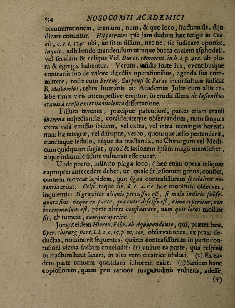 comminuttonem, cranium, num, & quo loco, fradum fit, diju¬ dicare conantur. Hippocrates ipfe jam dudum haec tetigit in Con¬ cis , c.3.t.H4' ubi, an fit os fiffum, necne, fic judicare oportet, inquit, adhibendo mandendum utraque bucca caulem afphodeli, vel ferulam & reliqua.Vid. Duret, c&mmentdnhj.p. 412. ubi plu¬ ra & egregia habentur. Verum,infidis forte his , eventibusque contrariis fuo de valore dejedis operationibus, agenda fua com¬ mittere , rede cum Bereng. Carpen/i & Par no inconfultum judicat B. Meibomius, rebus humanis ac Academiae Juliae cum aliis ce¬ leberrimis viris intempeftive ereptus, in eruditiflima de Ufonibus cranii k caufa externa violenta differtatione. - Fiffura inventa, praecipue patentiori, partes etiam cranii interna infpedandae, confiderateque obfervandum, num fanguis extra vala emiffus ibidem, vel extra, vel intra meninges haereat? num ha? integras, vel difruptas, verbo, quousque lafio pertenderit, eunda que fedulo, atque ita tradanda, ne Chirurgum vel Medi¬ cum quidquam fugiat, quod & Isefionem ipfam magis manffeftet, atque infimul e falute vulnerati effe queat. Unde porro, luftrato plagar loco, ( haec enim opera reliquas eapropter antecedere debet, uti, quale fit Isefionum genus,conftct, omnem moveat Iapidem, quo figna contrafiffuram /pedalius no- tantia eruat. Cei fi itaque lib. 8. c. 4. de hoc monitum obfervet, inquientis: Si graviter aliquis percujfus efi, fi mala indicia fubfe- quuta fintt neque ex parte, qua cutis difcijfa efi, rima reperitur^ non incommodum eft, parte altera confidcrare, num quis locus mollior fit, & tumeat, eum que aperire. Jungat eidem Hieron. Falr. ab Aquapendente, qui, praeter haec, Cper. chirnrg.part, L /. 2. c. iq.p m. 100. obfervationes, ex praxi dc- dudas, nominavit fequentes, quibus contrafiffuram in parte con- tufioni vicina fadam concludit: (1) vulnus ea parte, qua re/piei| os fradum haut lanari, in aliis vero cicatrice obduci. (2) Ex ea¬ dem parte tenuem quendara ichorem exire. Q) Saniem banc copiofiorem, quam pro ratione magnitudinis vulneris, adeffe.