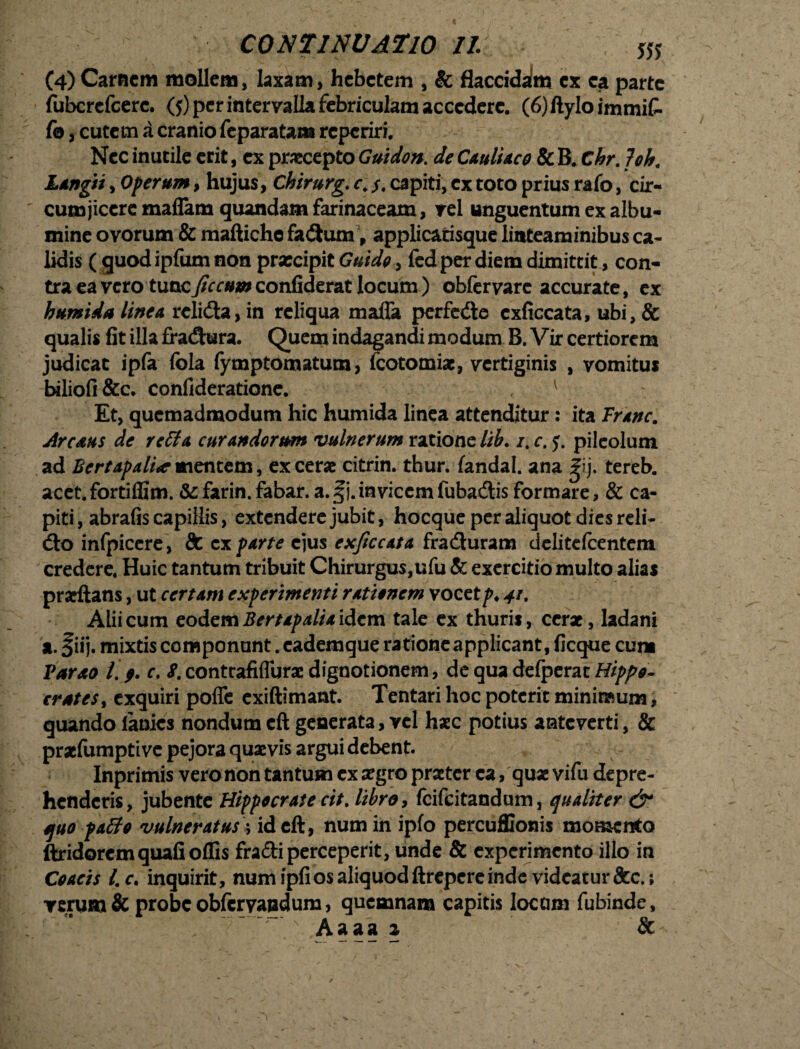 (4)Carnem mollem, laxam, hebetem , & flaccidalm ex ea parte fubcrefcerc. ($) per intervalla febriculam accedere. (6)ftyIoimmiC- fo, cutem a cranio feparatam reperiri. Nec inutile erit, ex praecepto Guidon. de Cauliaco & B. Chr. loh. Langti, Operum, hujus, Chirurg. c\ $. capiti, ex toto prius rafo, cir¬ cumjicere maffam quandam farinaceam, rei unguentum ex albu¬ mine ovorum & maftichc fadhim, applicatisque linteaminibus ca¬ lidis ( quod ipfum non praecipit Guido, fcd per diem dimittit, con¬ tra ea vero tuac7?rr«*»confiderat locum) obfer vare accurate, ex bumida linea relida,in reliqua maffa perfere cxficcata, ubi,& qualis fit illa fra&ura. Quem indagandi modum B. Vir certiorem judicat ipfa fola fymptomatum, fcotomiae, vertiginis , vomitus biliofi&c. confideratione. 1 Et, quemadmodum hic humida linea attenditur: ita Vranc. Areatis de retta curandorum vulnerum ratione lib. /. c. pileolum ad Bcrtapali*mentem, ex cerae citrin. thur. fandal. ana |ij. tereb. acct.fortiffim. &farin. fabar. a.§j.invicemfubadtis formare, & ca¬ piti , abrafis capillis, extendere jubit, hocque per aliquot dies reli¬ do infpicere, & ex parte ejus exficcata fracturam delitefcentem credere. Huic tantum tribuit Chirurgus,ufu & exercitio multo alias prarftans, ut certam experimenti rationem vocet p. 41, Alii cum eodem Bertapalia idem tale ex thuris, cerae, ladani a. fiij. mixtis componunt. cademque ratione applicant, ficque cum Varao /.> r. «f.contrafilTuraedignotionem, de qua defperat Hippo- crates, exquiri pofle exiftimant. Tentari hoc poterit minimum, quando lanies nondum cft generata, vel haec potius anteverti, & praefumptive pejora quaevis argui debent. Inprimis vero non tantum ex aegro praeter ea, quaevifu depre¬ henderis, jubente Hippocrate cit. libro, feifeitandum, qualiter & quo patfo vulneratus; id cft, num in ipfo percuffionis momento ftridorem quafi offis fradi perceperit, unde & experimento illo in Coacis l.c. inquirit, num ipfios aliquod ftrepereinde videatur &c.; verum & probe obfervandum, quemnara capitis locam fubinde, ; ~ N Aaaa z