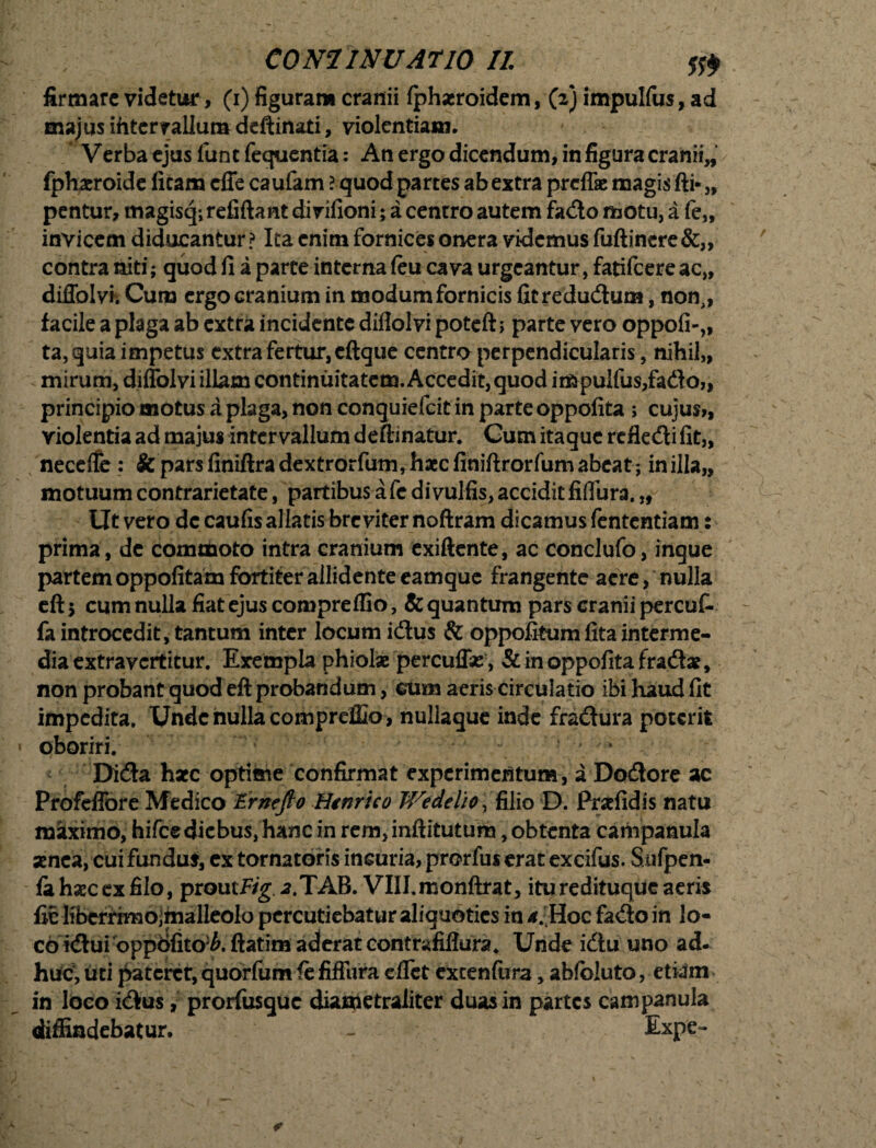 ; CONI INU AtlO II firmare videto, (i) figuram cranii fphseroidem, (2) impulfus, ad majus ihter rallum deftinati, violentiam. Verba ejus funtfequentia: An ergo dicendum, in figura cranii„ fphaeroide ficam effe caufam l quod parces ab extra preffe magis fti*„ pentur, magisq;refiftant dirifioni; a centro autem fado motu, a fe„ invicem diducantur? Ita enim fornices onera videmus fuftinere&„ contra niti; quod fi a parce interna feu cava urgeantur, fatifeere ac„ diffolvh Cuna ergo cranium in modum fornicis Gcredudum, non,, facile a plaga ab extra incidente diflolvi poteft; parte vero oppofi-,, ta,quia impetus extra fertur,eftque centro perpendicularis, nihil,, < mirum, diflolvi illam continuitatem. Accedit, quod impulfus,fado,, principio motus a plaga, non conquiefcit in parte oppofita > cujus», violentia ad majus intervallum deftinatur. Cum itaque refledi fit,, necefle : & pars finiftradextrorfum, haec finiftrorfum abeat ; in illa,, motuum contrarietate, partibus a fc divulfis, accidit fiflura. „ Ut vero de caufis allatis breviter noftram dicamus fententiam: prima, de commoto intra cranium exiftente, ac conclufo, inque partem oppofitam fortiter allidente eamque frangente aere, nulla eftj cum nulla fiat ejus compreflio, & quantum pars cranii percut fa introcedit,tantum inter locum idus & oppofitumfitainterme¬ dia extravertitur. Exempta phiolae percuffse , & in oppofita fradac, non probant quod eft probandum, cum aeris circulatio ibi haud fit impedita. Unde nulla compreflio , nullaque inde fradura poterit oboriri. * Dida hsec optime confirmat experimentum, a Dodore ac Profeffore Medico Ernefto Hgnrico JVedelio, filio D. Prsefidis natu maximo, hifce diebus, hanc in rem, inftitutum, obtenta campanula aenea, cui fundus, cx tornatofis incuria, prorfus erat excifus. Sufpen- fa hsec ex filo, proutFig. a.TAB. VHI.monftrat, itu redituque aeris fic Kberrimojmalleolo percutiebatur aliquoties in <Hoc fado in lo¬ co idui oppofito^.ftatim aderat contrafiflura^ Unde idu uno ad. huc, uti pateret, quorfum fe fifTura eflet extenfura, abfbluto, etiam in loco idus, prorfusque diametraiiter duas in partes campanula diffindebatur. - Expe~