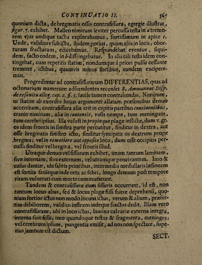 ContinUatw n $#r quoniam dida* de bregmatis odis contrafiffura* egregie illuftrat, figur. 7. exhibet. Malleo nimirum leviter percufla tefta in ^ tremo¬ rem ejus undique tadu explorabamus * fortiflimum in apice r* Unde* validiore fubidu, ibidem potius * quam aliis in locis* obor¬ turam fraduram, edicebamus, Refpcmdebat eventus, Ikjui- dem, fado eodem, in b diffringebatur* Io alia tali tefta idem con¬ tingebat, cum repetitis ftatim \ rtondumque a priori pulfu ceffante tremore , idibus, quamvis minus fortibus* eandem excipere¬ mus/ * Progredimur ad cdntrafiffurarum DIFFERENTIAS, quas ad odonarium numerum adfcendentes recenfet B, Ammannus &ifp* de re finitu alleg. cap. 2\ jf. facile tamen contrahendas, N imirum * ut ftatim ab exordio hujus argumenti allatam prsefentibus denuo accenfeam, contrafiffura alia erit in capitis partibus continentibus, cranio nimirum, alia in contentis, vafis nempe, tum meningum * tum cerebri ipfius. Illa vefeft in propinquo plagae infii&ae, dum v. gr- os idem frontis in finiftra parte percutitur, finditur in dextra, aut offe bregmatis finiftro ido, finditur fyncipitis os dextrum prope bregma; vel in remotiore aut oppofito loco, dum offe occipitis per- cuffo finditur vel bregma, vel frdntis illud. Utraqub denuo vel fiffuram exhibet, unam tantum laminam, live internam, fi ve externam, vel utramque penetrantem. Imo& cafus dantur, ubi falvis prioribus, intermedia medullarislasfionem eft fbrtita fameque inde orta aefebri, longo demum poft tempore vitamvulneraticummortecommutarunt. ~ Tandem & contrafiflurae cum fiffuris occurrunt/id eft, noti tantum locus alius, fed & locus plagae fifli fuere deprchenfi, quo¬ niam fortior idus non modo locum idus, verum & alium, praeler- timdebiliorem, validiusinflexosindequefradosdedit. Illam vero contrafiffuram, ubi in loco idus, lamina calvariae externa integra, interna fuit fifla , imo quandoque tcftas & fragmenta, meninges; vel cerebrumVipfum, pungentia emifit, ad nos non fpedare, fupe- rius jamtum eft didum. SECT»