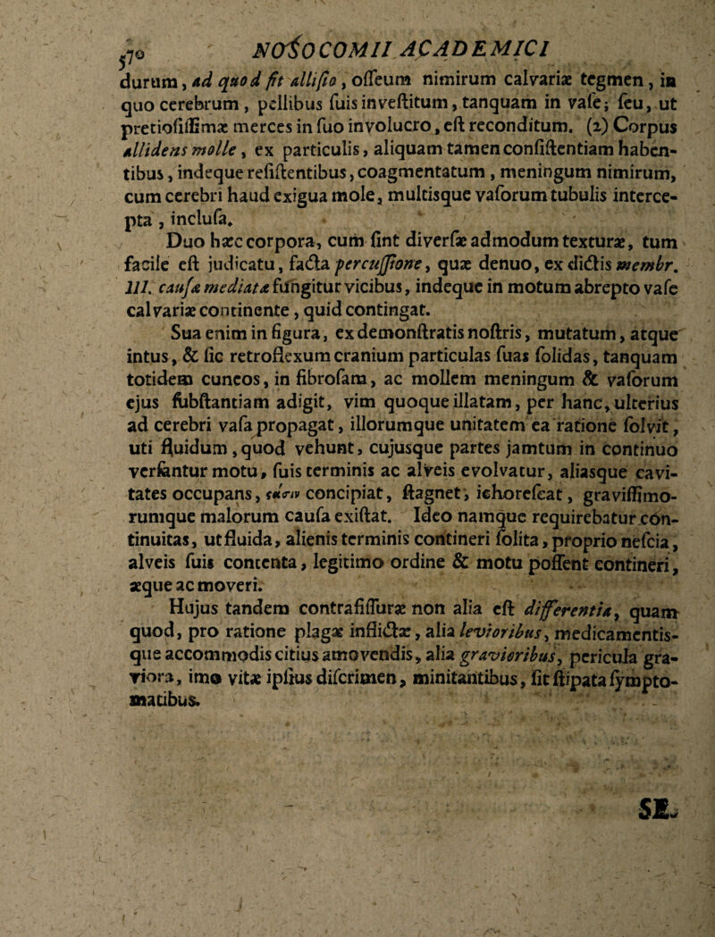 r j7® NCfioCOMII AC AD E MIC1 durum, ad quod fit dii fio, ofleum nimirum calvariae tegmen, in quo cerebrum, pellibus fuis in veftitum, tanquam in vafe; feu, ut pretiofilEmac merces in fuo involucro, eft reconditum. (2) Corpus Allidens molle, ex particulis, aliquam tamenconfiftentiam haben¬ tibus , indequerelidentibus,coagmentatum , meningum nimirum, cum cerebri haud exigua mole, multisque vaforum tubulis interce¬ pta , inclufa. Duo hxc corpora, cumfint diverfae admodum texturae, tum facile eft judicatu, facfta percujfione > quae denuo, ex didlis 111. cau/a mediata fdfngitur vicibus, indeque in motum abrepto vafe calvariae continente, quid contingat. Sua enim in figura, ex demonftratis noftris, mutatum, atque intus, & fic retroflexum cranium particulas fuas folidas, tanquam totidem cuneos, in fibrofam, ac mollem meningum & vaforum ejus fobftantiam adigit, vim quoque illatam, per hanc, ulterius ad cerebri vafa propagat, iliorumque unitatem ea ratione folvit; uti fluidum,quod vehunt, cujusque partes jamtum in continuo verfentur motu, fuis terminis ac alveis evolvatur, aliasque cavi¬ tates occupans, t*™ concipiat, ftagnet, ichorefeat, graviffimo- rumque malorum caufa exiftat. Ideo namque requirebatur con¬ tinuitas, ut fluida, alienis terminis contineri folita > proprio nefeia, alveis fuis contenta, legitimo ordine & motu poffent contineri, aeque ac moveri. Hujus tandem contrafitTurae non alia eft diferentia , quam quod, pro ratione plagae infli&se, alia levioribus, medicamentis- que accommodis citius amovendis, alia gravioribus, pericula gra- riora, ime vitae ipliusdifcrimen, minitantibus, fitflipatafympto- matibus. si.
