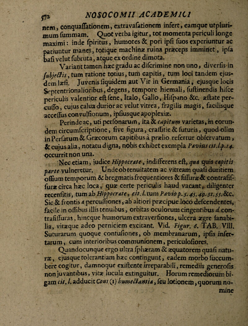 - * _ nem > conquaflationem, extra vafationem infert, eamque utpluri- mum fummam. Quot verba igitur, tot momenta periculi longe maximi: inde fpiritus, humores & pori ipfi fuos experiuntur ac patiuntur manes, totique machina ruina praeceps imminet, ipfa bafi velut fubruta, atque ex ordine dimota. Variant tamen haec gradu ac diferimine non uno, diverfis in (ubjelUs, tum ratione totius, tum capitis, tum loci tandem ejus¬ dem laefi, Juvenis fiquidem aut Vir in Germania, ejusque locis S^ptentrionaIioribus,dcgens, tempore hiemali, fuftinendis hifce periculis valentior eft fene, Italo, Gallo, Hifpano &c. aeftate per¬ cudo, cujus calua durior ac velut vitrea, fragilis magis, facilisque acccflus convulfionum, ipfiusque apoplexiae. Perinde ac, uti perfonarum, ita Si capitum varietas, m eorun¬ dem circumfcriptione, five figura, craffitie & futuris, quodolim in Perfarum& Graecorum capitibus a praelio refertur obiervatum, & cujus alia, notatu digna, nobis exhibet exempla Pavius ctt.lp.i4. occurrit non una. Nec etiam, judice Hippocrate, indifferens eft, qua quis capitis farte vulneretur. Undeob tenuitatem ac vitream quafi duritiem offium temporum Sc bregmatis frequentiores & fiffurae & contrafif- fur*circa haec loca, quae certe periculis haud vacant, diligenter recenfitis, tum ab Hippocrate, cit. L tum Pavio p. $< 43.40. si. $$. &c. Sic & frontis a percuffiones, ab altiori praecipue loco deicendentes, facile in oflibus illis tenuibus, orbitas oculorum cingentibus d con- trafiffuras, hmeque humorum extraverfiones, ulcera segre lanabi- lia, vitaeque adeo perniciem excitant. Vid. Pigur. 6. TAB. V1IJ. Suturarum quoque contufiones, ob membranarum, ipfis infer¬ tarum , cum interioribus communionem, periculofiores. Quandocunque ergo ultra fphaeram & aequatorem quafi natu¬ rae, ejusquetokrantiamhaeccontingunt, eadem morbo fuccum- fcere cogitur, damnoque exiftenteirreparabili, remediis gcncrofis non juvantibus, vi tx lucula extinguitur. Horum remediorum bi¬ gam cit. /. adducit Cous,(i) humeliantia, fcu lotionem, quorum no¬ mine