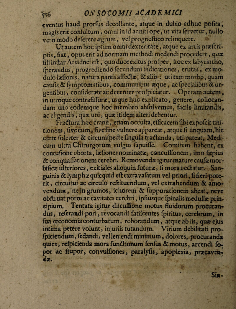 tventus haud prorfus decollante, atque in dubio adhuc pofita, magis erit confiiltum, omni in id anniti ope, ut vita fervetur, nullo vero modo defetere aegrum, vel prognoftico relinquere. Ut autem hoc ipfum omni dexteritate, atque ex arris praeferi- ptis, fiat, opus erit ad normam methodi medendi procedere, quas fili inftar Ariadnei eft, quo duce exitus profper, hoc ex labyrintho, Iperandus, progrediendo fecundum indicationes, erutas, ex mo¬ dulo laefionis, natura partis afiedae , & aliis: uti tam morbp, quam aaufis&iymptomatibus, communibus aeque, acfpecialibus&ur¬ gentibus , ccnfiderate ac decenter profpiciatur. Operam autem, in utroque contrafiffurae, usque huc explicato, genere, collocan¬ dam uno eodemque hoc membro abfolvemus, facile limitandis, ac eligendis, quae uni, quae itidem alteri debentur. Fradura haec cranii, etiam occulta,efficacem libi expofeit uni¬ tionem , fivecum, fivefine vulnere appareat, atquefi unquam, hic certe folerter & cireumfpede lingula tradanda, uti pateat, Medi¬ cum ultra Chirurgorum vulgus fapuifle. Comitem habent, ex contufioncoborta, laefionesnominatae, concuffionem, imo fiepius & conquafiationem cerebri. Removenda igitur mature caufie mor- feifiese ulteriores, exitiales alioquin futurae, fi mora Dedatur. San¬ guinis & lymphae quicquid eft extra vafatum vel priori, fi fieri pote¬ rit, circuitui ac circulo reftituendum, vel extrahendum & amo¬ vendum, ne in grumos, ichorem & fuppurationem abeat, neve obftruat poros ac cavitates cerebri, ipfiusque fpinalis medullae prin¬ cipium. Tentata igitur difcuffione motus fluidorum procuran» dus, referandi pori, revocandi fatilcentes fpiritus, cerebrum, in fua oeconomia conturbatum, roborandum, atque ab iis, quae ejus intima petere volunt, injuriis tutandum. Virium debilitati pro- fpiciendum,fcdandi, vel leniendi minimum, dolores, procuranda quies, rcfpicienda mora fundionum fenfus & motus, arcendi fo- por ac flupor, convuUiones, paralyfis, apoplexia, praecavet*- da. Sin* /