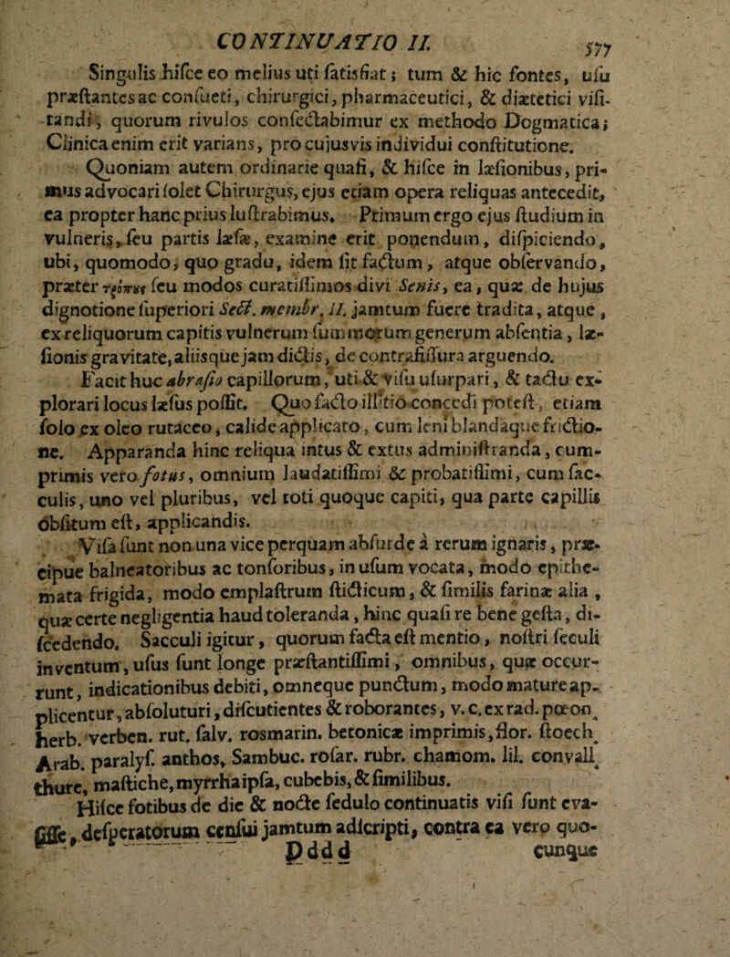 Singulis hifce eo melius uti latisfiat; tum & hic fontes, uiu prxftantesac confueti, chirurgici,plwmaceutici3 & diaetetici vifi- tandi, quorum rivulos confedabimur ex methodo Dogmatica> Ciinicaenim erit varians, pro cuiusvis individui conftitutione. Quoniam autem ordinarie quafi, & hifce in l^efionibus, pri¬ mus advocari {olet Chirurgus, ejus etiam opera reliquas antecedit, ca propter hanc prius luftrabimus* Primum ergo ejus ftudium ia vulneris*feu partis lxk> examine erit ponendum, difpiciendo, ubi, quomodo, quo gradu, idem lit fadom, atque obfervando, praeter fcu modos curatiffimos divi Senis, ea, quse de hujus dignotionefuperiori Scit, membr il. janitum fuere tradita, atque , ex reliquorum capitis vulnerum fmnroorum generum abfentia, Ise- fionis gravitate, aliisque jam didiis,| de contrafiffura arguendo. Facit huc abrafio capillorum, uti & viftj ulurpari, & tadu ex¬ plorari locus laefus polfit. Quo fado ilhtio concedi poteft, etiam folo ex oleo rutaceo, calide applicato, cum ltniblandaquefiridio- ne. Apparanda hinc reliqua intus & extus adminiftranda, cum¬ primis vero fotus, omnium laudatiffimi &: probarifiimi, cum fac* culis, uno vel pluribus, vel toti quoque capiti, qua parte capillis oblitum eft, applicandis. Vifa funt non una vice perquam ahfizrde a rerum ignaris, prae¬ cipue balneatoribus ac tonforibus, inufura vocata, modo epithe¬ mata frigida, modo cmplaftrum ftidicum, & fimilis farinat alia t quae certe neghgentia haud toleranda, hinc quafi re benegefta, di- (cedendo. Sacculi igitur, quorum fada eft mentio, noitri feculi inventum, ufus funt longe prseftantiffimi, omnibus, quae occur¬ runt, indicationibus debiti, omneque pundum, modo mature ap¬ plicentur 9 abfoluturi, difeutientes & roborantes, v. c. ex rad. poeon^ herb. verben. rut. falv. rosmarin. betonicae imprimis,flor. ftoed\ Arab. paralyf. anthos, Sambuc. rofar. rubr. chamom. lil. convaU thurei maftiche,myrrhaip(a, cubebis,&fimilibus. Hilce fotibus de die & node fedulo continuatis vifi funt eva¬ gare defperatorum ccnfui jamtum adlcripti, contra ca vero quo-  Pddd ' Cunque i