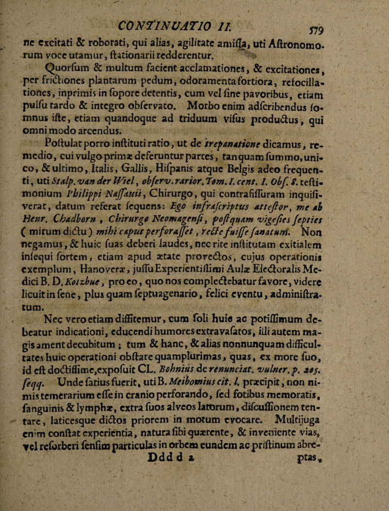 ne excitati & roborati, qui alias, agilitate amilfa, uti Aftronomo- rum voce utamur, ftationarii redderentur. Quorfum & multum facient acclamationes, & excitationes, per fridtones plantarum pedum, odoramenta fortiora, rcfocilla- tiones, inprimis in foporcdetentis, cum vel fine pavoribus, etiam puifu tardo & integro obfervato. Morbo enim adferibendus ta¬ mnus ifle, etiam quandoque ad triduum vifus produ&us, qui omni modo arcendus. Poftulat porro inftituti ratio, ut detrep&nattonedicamus, re- medio, cui vulgo primas deferuntur partes, tanquamfummo,uni- co, & ultimo, Italis, Gallis, Hifpanis atque Belgis adeo frequen¬ ti , uti Stalp. van der Wtel, obferv. rarior. Tom. L cent. /. Obf S. tefti- monium rbilippi Nafiauii, Chirurgo, qui contrafifluram inquifi- verac, datum referat fcqucns: Ego infraferiptus attefior, me ab Henr. Chadborn , Chirurgo Neomagenfi, pofiquam rigefies fepties ( mirum dicfhz) mihi caputperforajfet, rettefuijfie[anatum. Non negamus, & huic fuas deberi laudes, nec rite inftitutam exitialem inlequi fortem, etiam apud setate prore£los, cujus operationis exemplum, Hanoveras, juflu Experienti /limi Aulas Ele&oralis Me¬ dici B. D. Kotzbue y proeo, quo nos completflcbatur favore, videre licuit in fene, plus quam feptuagenario, felici eventu, adminiftra- tum. - Nec vero etiam diffitemur, cum foli huie ac potiffimum de¬ beatur indicationi, educendi humores extra vafatos, iili autem ma¬ gis ament decubitum ; tum & hanc, & alias nonnunquam difficul¬ tates huic operationi obftarequamplurimas, quas, ex more fuo, id cft do<Siffime,expofuit CL. Bohnius de renuntiat. *uulner>p. 2$$, feqq. Unde fatius fuerit, uti B. Meibomius cit. L prascipit, non ni¬ mis temerarium efle in cranio perforando, fcd fotibusmemoratis, fanguinis & lymphas, extra fuos alveos latorum, difcuffionem ten- tare, laticesque di&os priorem in motum evocare. Multijuga enim conflat experientia, naturafibiquasrcnte, & inveniente vias, ycl reforberi fenfioo particulas in orbem eundem ac priftinum abre- Ddd d & ptas.e