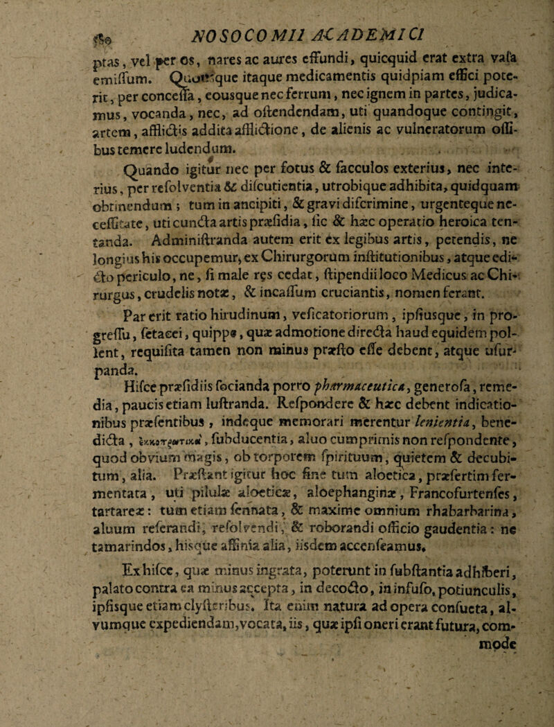 ptas, vel fer os, nares ac aures effundi, quicquid erat extra vafe emiffum. Quotrique itaque medicamentis quidpiam effici pote- ric, per concdfa, eousque nec ferrum, nec ignem in partes, judica¬ mus, vocanda, nec, ad oftendendam, uti quandoque contingit, artem, afflidis addita afflidione, de alienis ac vulneratorum offi- bus temere ludendum. Quando igitur nec per fotus & facculos exterius, nec inte¬ rius , per refolventia & dilcutientia, utrobique adhibita, quidquam obtinendum ; tum in ancipiti, & gravi diferimine, urgenteque nc- ceffitate, uti eunda artis praefidia, ile & hxc operatio heroica ten- tanda. Adminiftranda autem erit ex legibus artis, petendis, ne longius his occupemur* ex Chirurgorum inftitutionibus, atque edi* do periculo, ne, fi male r§s cedat, ftipendiiloco Medicus ac Chi¬ rurgus, crudelis notas, &incaffum cruciantis, nomen ferant. Par erit ratio hirudinum, vcficatoriorum, ipfiusquc, in pro- greffu, (etaeei, quipp®, quae admotione direda haud equidem pol¬ lent, requifita tamen non minus praefto cfle debent, atque ufur- panda. Hifce praefidiis fodanda porro ph/trmaceuticA> generofa, reme¬ dia, paucis etiam luftranda. Refponderc & haec debent indicatio¬ nibus praefentibus , indeque memorari merentur lenientia, bene- dida , imorum*, fubducentia, aluo cumprimis non refpondente, quod obvium 'magis, ob torporem fpirituum, quietem & decubi¬ tum, alia. Pricftant igitur hoc fine tum aloetica, prseftrtim fer¬ mentata , uti pilulae aloctiae, aloephanginae, Francofurtenfes, tartareas: tum etiam Icnnata, & maxime omnium rhabarbarina, aluum referandl, refolvendi, & roborandi officio gaudentia: ne tamarindos, his que affinia alia, iisdem accendamus, Exhifce, quae minus ingrata, poterunt in fubftantia adhiberi, palato contra ea minus accepta, in decedo, in infufo, potiunculis, ipfisque etiam clyftenbus* Ita enim natura ad opera confucta, al¬ vumque expediendam,vocata, iis, quae ipfi oneri erant futura, com¬ mode