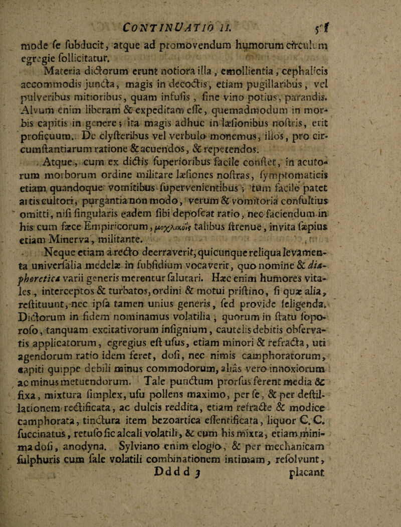 mode fe fubducit, atque ad promovendum hqxnorum cfrculcm egregie follicitatur. Materia didorum erunt notiora illa , emollientia, cephalicis accommodis junda, magis in decadis, etiam pugillaribus, vel pulveribus mitioribus , quam infulis, line vino potius , parandis. Alvum enim liberam &-expeditam die, quemadmodum in mor¬ bis capitis in genere; ita magis adhuc in ladlonibus noftris, erit proficuum. De clyftcrihus vel verbulo monemus, illos, pro cir¬ cumflandarum ratione & acuendos, Sc repetendos. Atque., cum ex didis fuperioribus facile conflet, in acuto¬ rum morborum ordine militare Ixfiones noftras, fymplomaticis etiam quandoque vomitibus fupervenientihus; tum facile patet ai tis cultori, purgantia non modo, verum & vomitoria confultrus ' omitti, nili Angularis eadem fibi depofeat rado, nec fidendum in his cum fa^ce Empiricorum talibus ftrenue, invita faspius etiam Minerva, militante. ; > Neque etiam a redo deerraverit, quicunque reliqua levamen¬ ta univemlia medelae in fubfidium vocaverit, quo nomine Scdia- fheretic* varii generis merentur falutari. Haec enim humores vita¬ les , interceptos & turbatos,ordini & motui priftino, fi quae alia* reftituunt, nec ipfia tamen unius generis, fed provide feligenda* Didorum in fidem nominamus volatilia , quorum in datu fopo rofo, tanquam excitativorum inlignium, cautelis debitis obferva- tis applicatorum, egregius eft ufus, etiam minori & refrada, uti agendorum ratio idem feret, doli, nec nimis camphoratorum* «apiti quippe debili minus commodorum, alias, vero innoxiorum ac minus metuendorum. Tale pundum prorfus ferent media 5c fixa, mixtura fimplex, ufu pollens maximo, per fe; & per deftil- lationem redificata, ac dulcis reddita, edam refrade & modice camphorata, tindura item bezoartiea eflentificata, liquor C.C. fuccinatus, retulbficalcali volatili, de cum his mixta, etiam mini¬ ma dofi, anodyna. Sylviano enim elogia, & per mechanicam fiilphuris cum fale volatili comhinationem intimam* refolvunt, , _ , Ddd d ) placant