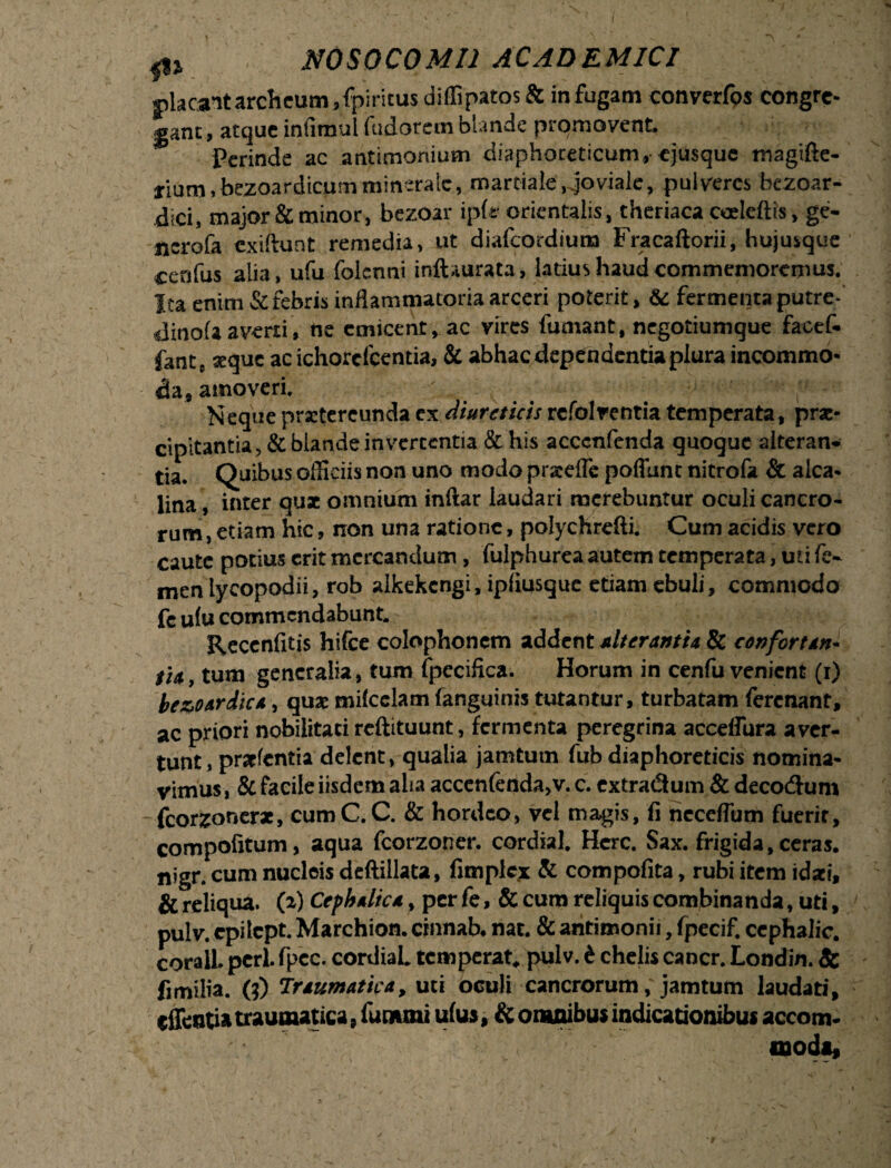 placant archeum,fpiricus difllpatos & infugam converfos congre¬ gant , atque infirtul fudorem blande promovent. Perinde ac antimonium diaphoreticum, ejusque tnagifte- lium.bezoardicumminerale, martiale,.joviale, pulveres bezoar- dici, major & minor, bezoar iplt orientalis, theriaca coeteftis, ge- ncrofa cxiftunt remedia, ut diafcordium Fracaftorii, hujusque cenfus alia, ufu folcnni inftaurata, latius haud commemoremus. Ita enim & febris inflammatoria arceri poterit, & fermenta putre- dinofa averti, ne cmicent, ac vires fumant, negotiumque facef. fant, xque ac ichorclcentia, & abhacdependcntiaplura incommo¬ da, amoveri. Neque praetereunda ex diureticisrefolventia temperata, prae¬ cipitantia, & blande invcrccntia & his accenfcnda quoque alteran¬ tia. Quibus officiis non uno modo praeefle poliant nitrofa & alea* lina, inter quae omnium inftar laudari merebuntur oculi cancro¬ rum , etiam hic, non una ratione, polychrefti. Cum acidis vero caute potius erit mercandum, fulphurea autem temperata, uti fe¬ men lycopodii, rob alkekcngi, ipliusquc etiam ebuli, commodo fe ulu commendabunt. Recenfitis hifce colophonem addent alterantit & conforttn- fi4) tum generalia, tum fpecifica. Horum in cenfu venient (i) be&ourdic*, quae milcclam fanguinis tutantur, turbatam ferenant, ac priori nobilitati reftituunt, fermenta peregrina accefiura aver¬ tunt , prarfentia delent, qualia jamtum fub diaphoreticis nomina¬ vimus , & facile iisdem alia accen(enda,v. c. extradum & decodum fcorzonerae, cumC.C. & hordeo, vel magis, fi neceflum fuerit, compofitum, aqua fcorzoner. cordial. Here. Sax. frigida, ceras, nigr. cum nucleis deftillata, fimplex & compofita, rubi item idaei, & reliqua, (a) Ctfhulic*, per fe, & cum reliquis combinanda, uti, pulv. epilept. Marchion. cinnab. nat. & antimonii, fpecif. cephalic. corall. peri. fpec. cordiaL temperat, pulv. i chelis cancr. Londin. & fimilia. (?) Tr*umatica, uti oculi cancrorum, jamtum laudati, (Senti» traumatica, lununi ulus, & omnibus indicationibus accom¬ moda.