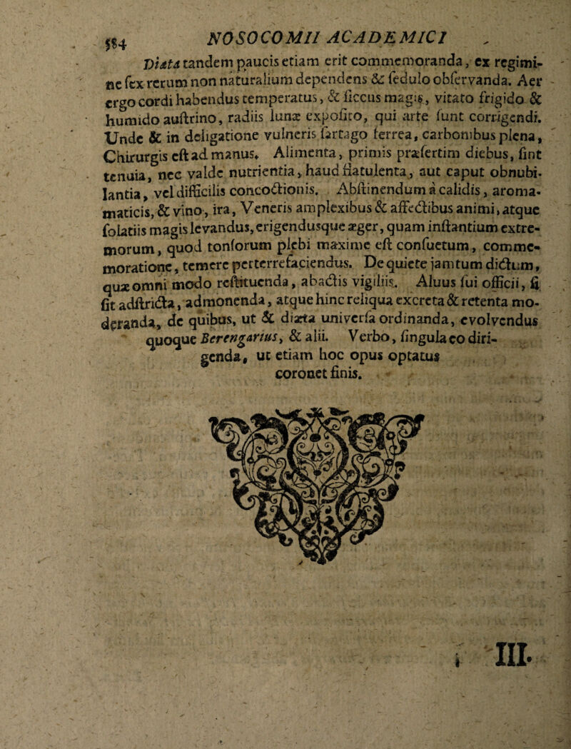 > 04 NOSOCOMII ACADEMICI Viitd tandem paucis etiam erit commemoranda, ex regimi- - ne fex rerum non naturalium dependens & feduio obfervanda. Aer ergo cordi habendus temperatus, Si ficcusnaag!$, vitato frigido & humido auftrino, radiis luna; expolito, qui arte funt corrigendi. Unde & in dciigatione vulneris iartago ferrea, carbonibus plena, Chirurgis cftadmanus. Alimenta, primis pradertim diebus, fint • tenuia, nec valde nutrientia, haudHatulenta, aut caput obnubi- Iantia vel difficilis conco&ionis. Abft inendum a calidis, aroma- maticis, & vino, ira, Veneris amplexibus & afftdibus animi, atque folatiis magis levandus, erigendusque teger, quam inflantium extre¬ morum , quod tonforum plebi maxime eft confuetum, comme¬ moratione , temere perterrefaciendus. De quiete jamtum didum, quseomni modo reftituenda, abadis vigiliis. Aluus lui officii, fi . fit adftrida, admonenda , atque hinc reliqua excreta & retenta mo¬ deranda, de quibus, ut & diarta univcrlaordinanda, evolvendus quoque Berengarttts, & alii. Verbo, lingula eo diri¬ genda, ut etiam hoc opus optatus coronet finis.