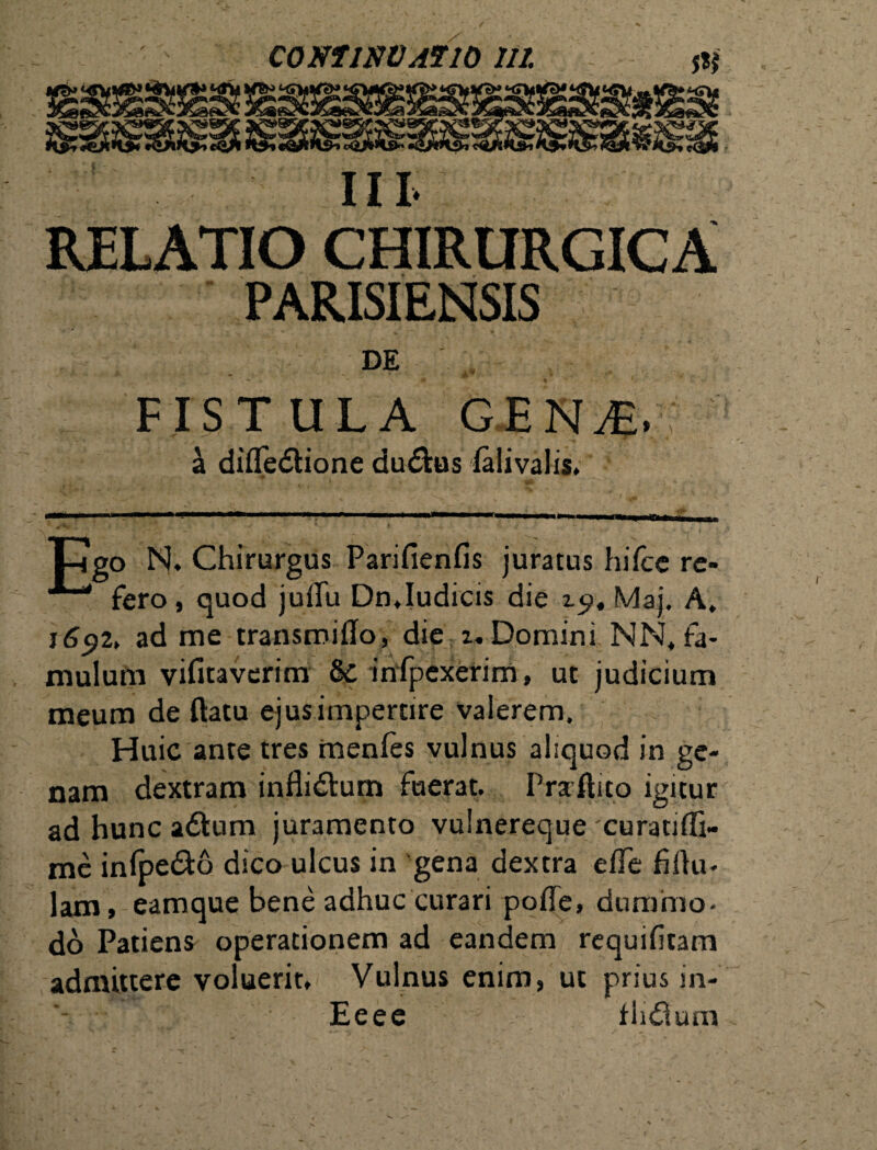 III RELATIO CHIRURGICA PARISIENSIS DE • ' - A™' * - FISTULA GEN/E. a difledtione dudfcus ialivalis* Tngo N. Chirurgus Parifienfis juratus hifce re- fero, quod juflu Dn,Iudicis die zc>, Maj. A, j6$z> ad me transmiffo, die 2. Domini NN, fa¬ mulum vifitaverim & infpexerim, ut judicium meum de ftatu ejus impertire valerem. Huic ante tres menfes vulnus aliquod in ge¬ nam dextram inflidlum fuerat. Praftito igitur ad hunc adium juramento vulnereque curatiflft- me infpe&o dico ulcus in gena dextra effe Mu¬ lam , eamque bene adhuc curari poffe, dummo¬ do Patiens operationem ad eandem requifitam admittere voluerit. Vulnus enim, ut prius in- Eeee fhdlum