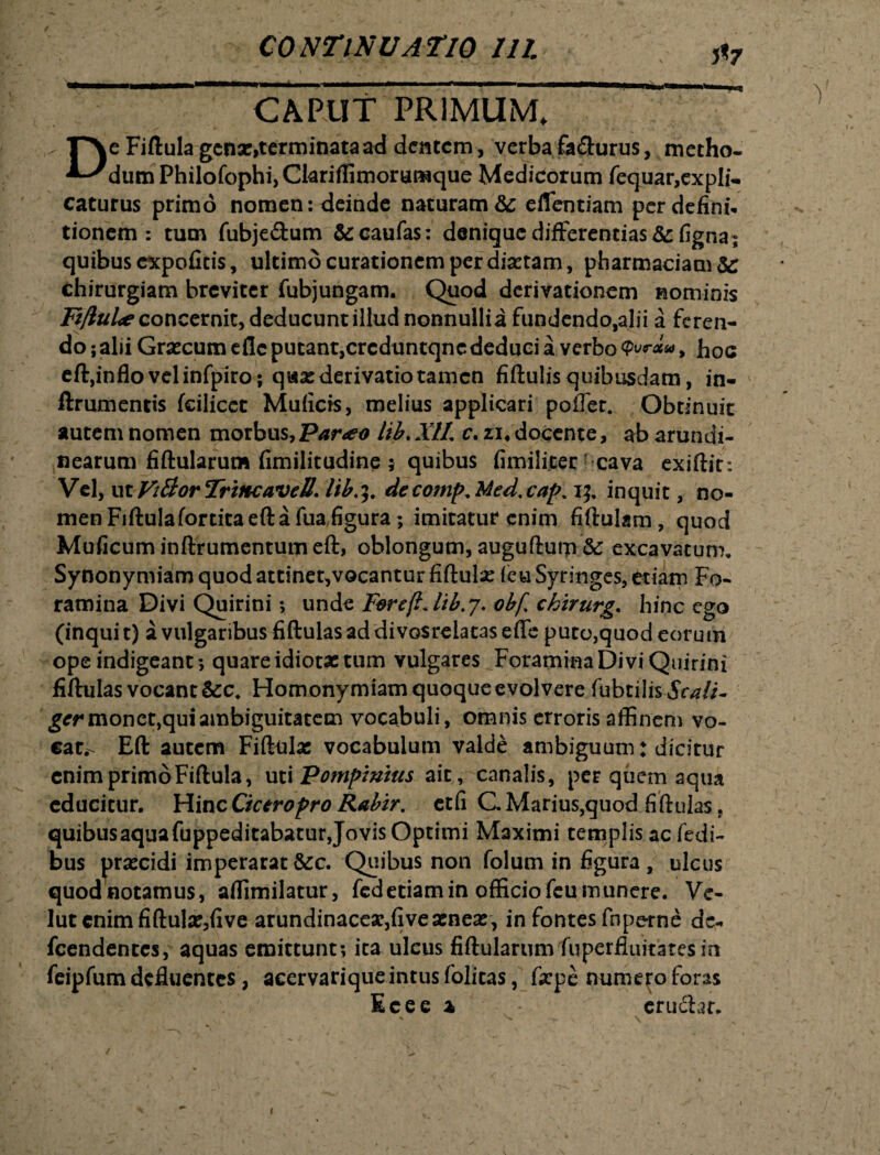 / CONTINUATIO III. 5*7 CAPUT PRIMUM. De Fiftula genae,terminata ad dentem, verba fa&urus, metho¬ dum PhilofophijCkriffimorumque Medicorum fequar, expli¬ caturus primo nomen: deinde naturam &c eflentiam per defini* tionem : tum fubje&um &caufas: denique differentias &figna; quibus expofitis, ultimo curationem per diaetam, pharmaciam&r chirurgiam breviter fubjungam. Quod derivationem nominis Fi/lul* concernit, deducunt illud nonnullia fundendo,alii a feren¬ do ; alii Graecum efle putant,crcduntqnc deduci a verbo Qvr**, hoc eft,inflo vel infpiro; qwae derivatio tamen fiftulis quibusdam, in- ftrumentis fcilicet Muficis, melius applicari poffet. Obtinuit autem nomen morbus, Par<eo lib. XII c. zi4 docente, ab arundi¬ nearum fiftularum fimilitudine ; quibus fimilicer cava exiftir*. Vel, VLtVt&orTriHcaveR\ lib.9. decomp,Med.cap. 15, inquit, no¬ men Fiftulafortita eft a fua,figura; imitatur enim fiftukm, quod Muficuminftrumentumeft, oblongum, auguftum & excavatum. Synonymiam quod attinet,vocantur fiftulae {eu Syringes, etiam Fo¬ ramina Divi Quirini; unde FereftJib.y. obf chirurg* hinc ego (inquit) a vulgaribus fiftulasaddivosrelataseffe puto,quod eorum ope indigeant ; quare idiotae tum vulgares Foramina Divi Quirini fiftulas vocant Homonymiam quoque evolvere fubtilis Scali~ ger monet, qui ambiguitatem vocabuli, omnis erroris affinem vo¬ cat,- Eft autem Fiftulae vocabulum valde ambiguum: dicitur enim primo Fiftula, uti Pompinius ait, canalis, per quem aqua educitur. Hinc Cicero pro Rabir. et fi C Marius,quod fiftulas, quibusaquafuppeditabatur Jovis Optimi Maximi templis aefedi- bus praecidi imperarat &c. Quibus non folum in figura, ulcus quodnotamus, aflimilatur, fedetiamin officiofeumunere. Ve- lut enim fiftulae,five arundinaceae,fi ve aeneae, in fontes fnperne ac- fcendenccs, aquas emittunt; ita ulcus fiftukrimvfuperfluitaresm feipfum defluentes, acervariqueintusfolitas, fxpe numero foras Ecee % erudiar. v \ / \ '