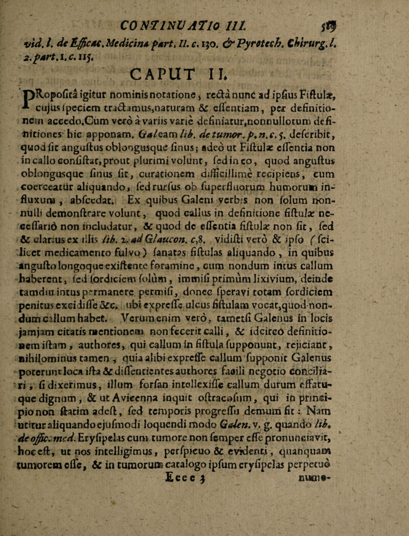 vid. I. de Efficac. Medicina part, 11. c. 130. & Pyretcch. ChirurgJ. 2.p*rt.i,c.uj< CAPUT U TjRopofita igitur nominis notatione * reda nunc adipfiusFiftuIae, * cujus ipecicm cra&anms,naturam &: eflentiam, per definitio¬ nem accedo.Cum vero a variis varie definiatur, nonnullorum defi¬ nitiones hic apponam. Gf*/eam lib. de tumor,deferibit, quod fit anguftus oblongusque finus; adeo ut Fiftulae eflentia non in callo confiftac,prout plurimi voldnt, fed ineo, quod anguftus oblongusquc finus fit, curationem difficillime recipiens, cum coerceatur aliquando, fedrurfus ob fup er fluorum humorum in¬ fluxum , abfecdat. Ex quibus Galeni yerbis non folum non¬ nulli demonftrarc volunt, quod eallus in definitione fiftuise ne- ceffario non includatur. St quod dc eflentia fiftulse non fit, fed Si clarius ex illis lib. i. ad Glaucon,. c,8. vidifti vero & ipfo ( fci- licct medicamento fulvo) fanatas fiftulas aliquando , in quibus anguftolongoqucexiftenteforamine, cum nondum intus callum haberent, (cd fordiciem folum, immifiprimum lixivium, deinde tamdiu intusprrmancre permifi, donec fperavi totam fordicicm penitus exsidiffe &c. ubi exprefle ulcus fiftulam voca^quod-non- dum cillum habet* Verumenim vero, umetfi Galenus in locis jamjam citatis mentionem non fecerit calli, & idcirco definitio¬ nem iftam, authores, qui callumfnfiftulafupponunt, rejiciant, Rihilominus tamen , quia ahbi exprefle callum fupponit Galenus pocerimtiocaifta&diflfenricntesauthorcs faaili negotio concilia¬ ri, fi dixerimus, illum forfan intellexiffe callum durum effatu-* que dignum , &utAviccnna inquit oftracofum, qui in pnnd- pio non ftatftn adeft, fed temporis progreffii demum fit: Nam miraraliquandoejufmodi loquendi modo Galen.v. g. quando Itb* deoffic. mcd. Eryfipehs cum tumore non femper cfle pronuneiavit, hoceft, ut nos intelligimus, perfpicuo 6c evidenti, quanquam tumorem cfle, te in tumorum catalogo ipfum eryfipclas perpetuo Eeecj nuens-