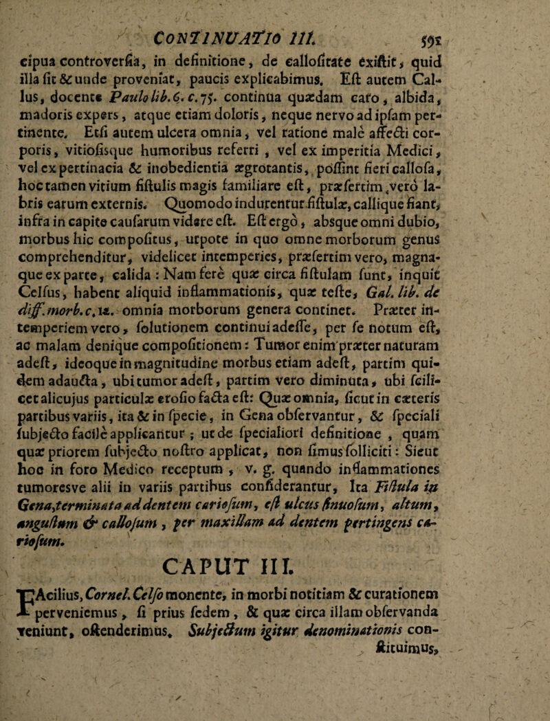 - Continuatio ut cipua controverfia, in definitione, de Callofirate exiftit, quid illa fit &:unde proveniat, paucis explicabimus. Eft autem Cal- lus, docente Paulalib.C* c.jy continua quasdam cato, albida, madoris expers, atque etiam doloris, neque nervo ad ipfam per¬ tinente. Etfi autem ulcera omnia, vel ratione male affe&i cor¬ poris, vitiofisque humoribus referri , vel ex imperitia Medici, vel cxpertinacia & inobedicntia argrotantis, poffint fieri callpfa, hoc tamen vitium fiftulismagis familiare eft, prarfertim sverd la¬ bris earum externis* Quomodo indurenturfiftulx, callique fiant, infra in capite caufarum videre eft* Eft ergo, absque omni dubio, morbus hic compofitus, ucpote in quo omne morborum genus comprehenditur, videlicet intemperies, prxfertim vero, magna- queexparte, calida : Nam fere qua: circa fiftulam funt, inquit Celfus, habent aliquid inflammationis, quat tefte, Gallik de diffjnorb.cM. omnia morborum genera continet* Prxter in¬ temperiem vero, folutionem continuiadcfle, per fe notum eft, ac malam denique compofitionem: Tumor enim prxter naturam adeft, ideoque in magnitudine morbus etiam adeft, partim qui¬ dem adaufta, ubi tumor adeft, partim vero diminuta, ubi fcili* cetalicujus parciculxerofiofa&aeft: Quae omnia, ficutin exteris partibus variis, ita te in fpecie, in Gena obfervantur, 8C fpeciali fubjefto facile applicantur ; ut de fpecialiori definitione , quam qua:priorem fubjedo noftro applicat, non fimusfolliciti: Sicut hoc in foro Medico receptum , v* g. quando inflammationes tumoresve alii in variis partibus confiderantur, Ita Ftftula in Qenayterminata ad dentem cariofum, efl ulcus /Inuofum, altum, anguUnm & callojum , fer maxillam ad dentem fertingens ca~ riofum. CAPUT IU FAcilius, Cornei Celfo monente, in morbi notitiam & curationem perveniemus , fi prius fedem, & qux circa illam obfervanda veniunt, oftenderimus* SubjeSum igitur denominationis con- llicuimus.