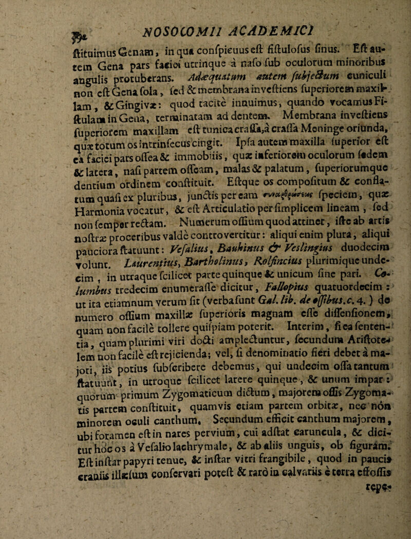 ftituimus Genam, in qua confpieuus eft fiftulofus finus. Eft au¬ tem Gena pars facio» utrinque a nafo fub oeniorum minoribus angulis protuberans. Adaequatum autem fubjeHum cuniculi non eft Gena Cola, fed & membrana inveftiens fuperiorem maxil¬ lam , & Gingivae: quod tacite innuimus, quando vocamus Fi- ftulaoa in Getia, terminatam ad dentem. Membrana inveftiens fuperiorem maxillam eft tunicacrafia,a craffa Meninge oriunda, qu® totum os intrinfecus cingit. Ipfa autem maxilla (uperior eft ea faciei pars oflea& immobiiis, qux inferiorem oculorum fedem & latera, naft partem offoatn, malas & palatum, fuperiorumque dentium ordinem coaftituic. Eftque os compofitum & confla¬ tum quafi ex pluribus, jundispeream fpecietn, qux Harmonia vocatur, fic eft Articulatio perfimplicem lineam , fed non fempar re£tam. Numerum offium quod attinet, ifte ab artis noftrx proceribus valde contro vertitur: aliqui enim plura, aliqui pauciora ftatuunt: Vefalius, Bauhinus & Veslingtus duodecim volunt. Laurentius, Bartholinus, Rolfincius plurimique unde- cim , in utraque fcilicet parce quinque fc unicum fine pari. Cc- lutnlus tredecim enumerafle dicitur, Fallepius quatuordccim : ut ita etiamnum verum flt (vctbalunt Gal% lih. de ajjibza.c, 4,) do numero oflium maxillx fuperioris magnam cile diffenfionem, quam non facile tollere quifpiam poterit. Interim, fica fenten- tia, quam plurimi viri do&i amplectuntur, fecunduna Ariftotea lern non facile eft rejicienda; vel, fi denominatio fieri debet a ma¬ jori, iis potius fubfcribere debemus, qui undecim ofla tantum ftatuunt, in utroque fcilicet larere quinque, & unum impar; quorum primum Zygomaticum dictum, majoremoffis Zygoma- tis partem conftituit, quamvis etiam partem orbitae, nec non minorem oculi canthum. Secundum efficit canthum majorem, ubi foramen eft in nares pervium, cui adftat caruncula, & dici¬ tur hoc os aVefaliolachrymale, &abaliis unguis, ob figuram.' Eft inftar papyri tenue, & inftar vitri frangibile, quod in pauci* craniis illslum eonfervari poteft & rardin calvariis c terta eff offis ' , ' ' tept*