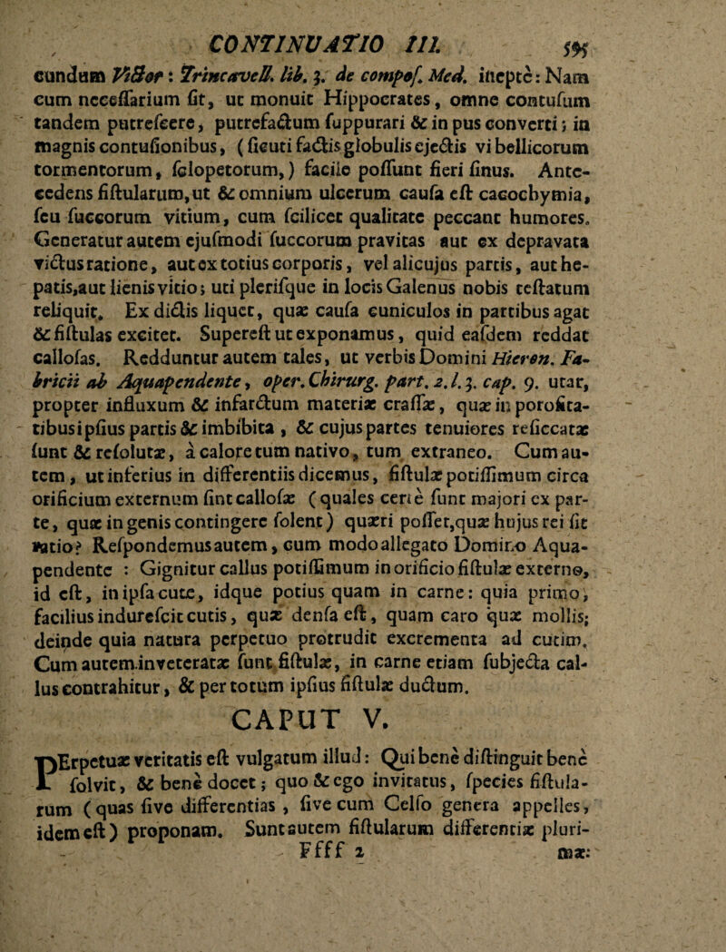 eundam VtBor: Trine arve B. lib. $. de compof Med. inepte: Nam cum ncceflfarium fit, uc monuit Hippocrates, omne contufum tandem putrefeere, putrefa&um fuppurari & in pus converti; in magnis contufionibus, (fieutifacftisgiobuliseje&is vi bellicorum tormentorum, fclopetorum,) facile poflunt fieri finus. Ante¬ cedens fiftulartim, ut &: omnium ulcerum caufa eft cacochymia, fcu fuccorum vitium, cum fcilicet qualitate peccant humores,, Generatur autem ejufmodi fuccorum pravitas aut cx depravata vidus ratione, aut ex totius corporis, velalicujus parcis, authe- patis,aut lienis vitio; utiplerifque in locis Galenus nobis teftatum reliquit* Ex didis liquet, quae caufa cuniculos in partibus agat &fiftulas excitet. Supereft ut exponamus, quid eafdem reddat callofas. Redduntur autem tales, ut verbis Domini Hicron, Fa¬ bricii ab Aquapendente, oper. Qbirurg. part, 2.1.1,. cap. 9. utar, propter influxum & infardum materiae craffx, quannporofita- tibusipfius partis Scimbibita , & cujus partes tenuiores reficcatae lunt & refolutae, a calore tum nativo, tum extraneo. Cum au¬ tem, ut inferius in differentiis dicemus, fiftulat potiflimum circa orificium externum fint callofas ( quales cene funt majori ex par¬ te, quee in genis contingere folent) quaeri poffer,quas hujus rei fit vatio? Refpondemusautem, cum modoallegato Domino Aqua- pendente : Gignitur callus potiffimum in orificio fiftulas excerno, id cft, inipfacute, idque potius quam in carne: quia primo, faciliusindurefeitcutis, quas denfacft, quam caro quae mollis; deipde quia natura perpetuo protrudit excrementa ad cueim. Cum auteminveteratx funtfiftulx, in carne etiam fubjeda cal¬ lus contrahitur, & per totum ipfius fiftulx dudum. CAPUT V. T)Erpctux veritatis eft vulgatum illud: Qui bene diftinguit bene JL folvit, & bene docet; quo & ego invitatus, fpecies fiftula- rum (quas five differentias , five cum Celfo genera appelles, idem eft) proponam. Sunt autem fiftularum differentias pluri- J Ffff 2 mz: