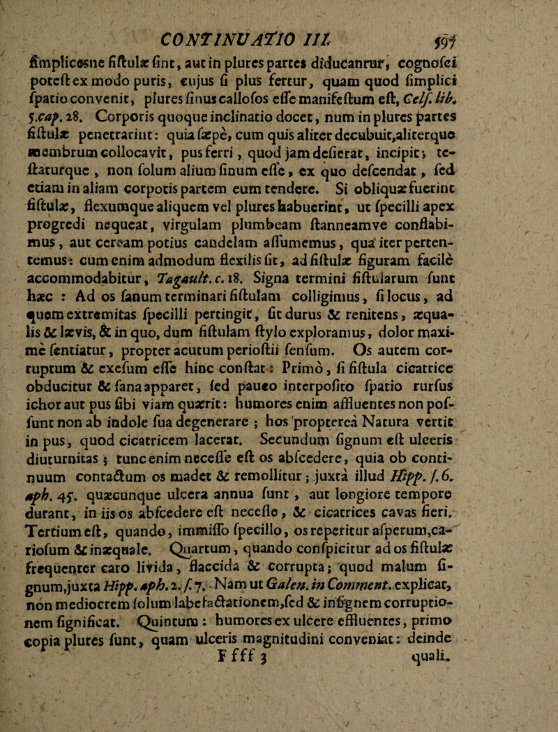 fimplicesne fiftula: fint, aut in plures partes diducanrur, cognofci potcftex modo puris, cujus fi plus fertur, quam quod fimplie* fpacioconvenit, plures finuscallofos eflemanifeftum eft, CclfJib, 5.cap, 28. Corporis quoque inclinatio docet, num in plures partes fiftula: penecrarint: quia faspe, cum quis aliter decttbuic,aliterque membrum collocavit, pus ferri, quod jam dcfierat, incipit*, te- liaturquc , non folum alium finum eflc, cx quo defcendat, fcd etiam in aliam corpotis partem eum tendere. Si obliqua: fuerint fiftula:, flexumque aliquem vel plures habuerint , ut fpecilli apex progredi nequeat, virgulam plumbeam ftanneamve conflabi¬ mus, aut ceream potius candelam aflumemus, qua iter perten^ ternus: cum enim admodum flexilis fit, ad fiftula: figuram facile accommodabitur, Tagault.c. 18. Signa termini fiftidarum fune haec : Ad os fanum terminari fiftuiam colligimus, fi locus, ad quomextremitas fpecilli pertingit, ficdurus &reniteos, aequa¬ lis & laevis, & in quo, dum fiftuiam ftylo exploramus, dolor maxi¬ me fcntiatuc, propter acutum perioftii fenfum. Os autem cor¬ ruptum 6c exefum effc hinc conftat: Primo, fi fiftula cicatrice obducitur & fana apparet, fed pauco interpofito fpatio rurfus ichoraut pus fibi viam quaerit: humores enim affluentes non pof- funt non ab indole fua degenerare ; hos propterea Natura vertit in pus, quod cicatricem lacerat. Secundum fignum eft ulceris diuturnitas $ tunc enim neceflb eft os abfcedere, quia ob conti¬ nuum conta&um os madet & remollitur; juxta illud Ktpp. /.6. *ph. 45*. quaecunquc ulcera annua funr, aut longiore tempore durant, in iis os abfcedere eft necefle, & cicatrices cavas fieri. Tcrtiumeft, quando, immiffo fpecillo, osreperittirafperum,ca- riofum & inxqaale. Quartum, quando confpicitur ad os fiftula: frequenter caro litida, flaccida & corrupta; quod malum fi- gnum,juxta Hipp. sph.i.f j; Nam ut Galen.inComment. explicat, non mediocrem (olum labcfedhtioncm/cd & infrgnem corruptio¬ nem fignificat. Quintum: humores ex ulcere effluentes, primo copia plures funt, quam ulceris magnitudini conveniat: deinde Ffffj quali.