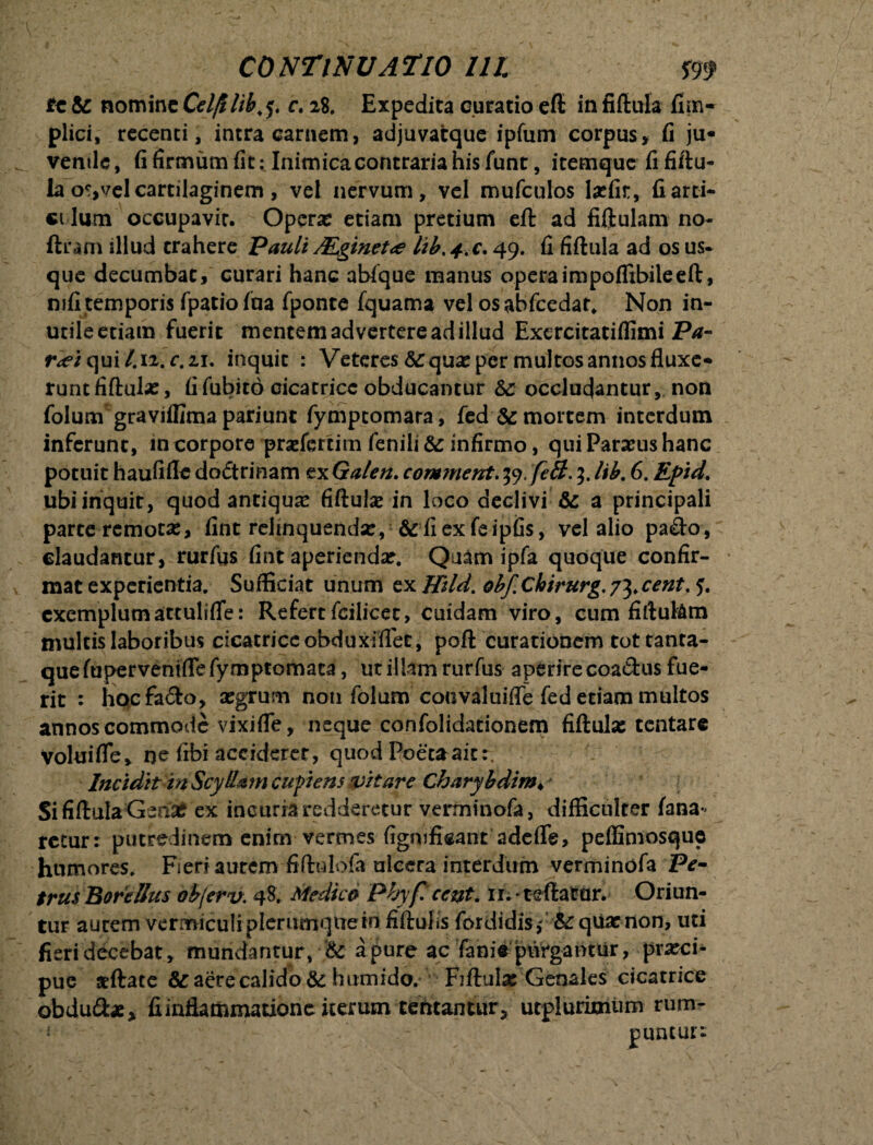 te &: nomine Cdjt lib. y. e. 28. Expedita curatio eft in fiftula fim- plici, recenti, intra carnem, adjuvatque ipfum corpus, fi ju* ventle, fi firmum fit: Inimicacontraria his funt, itemque fi fiftu- la o?,vel cartilaginem , vel nervum, vel mufculos laefir, fi arci* ci lum occupavir. Operx etiam pretium eft ad fiftulam no- ftfam illud trahere Pauli JEginet<e lib.+.c. 49. fi fiftula ad os us¬ que decumbat, curari hanc abfque manus opera impoflibile eft, mfi temporis fpatiofaa fponte fquama vel osabfcedat, Non in- utileetiam fuerit mentemadvertereadillud ExcrcitatiffimiPrf- r^iqui/.i2.r.zi. inquit : Veteres & qua: per multos annos fluxe* runt fiftula:, fifubitd cicatrice obducantur occludantur, non folum gravjflimapariunt fymptomara, fed& mortem interdum inferunt, incorporo pradertim fenili infirmo, qui Parius hanc potuit haufifledodtrinam txGalen. com?nent.ty.fiil.3.lib. 6. Epid. ubi inquit, quod antiqua: fiftula: in loco declivi & a principali parte remota:, fint relinquenda:, & fi ex feipfis, vel alio pa&o, claudantur, rurfus fint aperienda:. Quam ipfa quoque confir¬ mat experientia. Sufficiat unum ex/#/*/. hbf. Chirurg. 73. cent. 5. exemplumactulifle: Refertfcilicet, Cuidam viro, cum fiftu&m multis laboribus clcatriceohduxiflee, poft curationem tot tanta¬ que fuperveniflefymptornaca, ut illam rurfus aperire coadus fue¬ rit : hocfado, aegrum non folum couvaluifle fed edam multos annos commode vixi fle, neque confolidationem fiftula: tentare Volui fle» ne fibi accideret, quod Poeta ait:. Incidit in Scyllam cupiens (vitare Charybdim♦ Si fiftula Genae ex incuria redderetur verminofa, difficulter fana¬ retur: putredinem enim vermes fignificant adcflfe, peflimosque humores. Fieri autem fiftulofa ulcera interdum verminofa Pe- trusBorcUus obferv. 48. Medica Plyf cent. 11. teftator. Oriun¬ tur aurem vermiculi plerumque in fiftufis fordidis,* &: quae non, uti fieri decebat, mundantur, & a pure ac fani* purgantur, prxei* pue jeftate &: aere calido & humido. Fiftulx Genales cicatrice obdu&ae, fi inflammatione iterum teneantur, utplurimum rum-