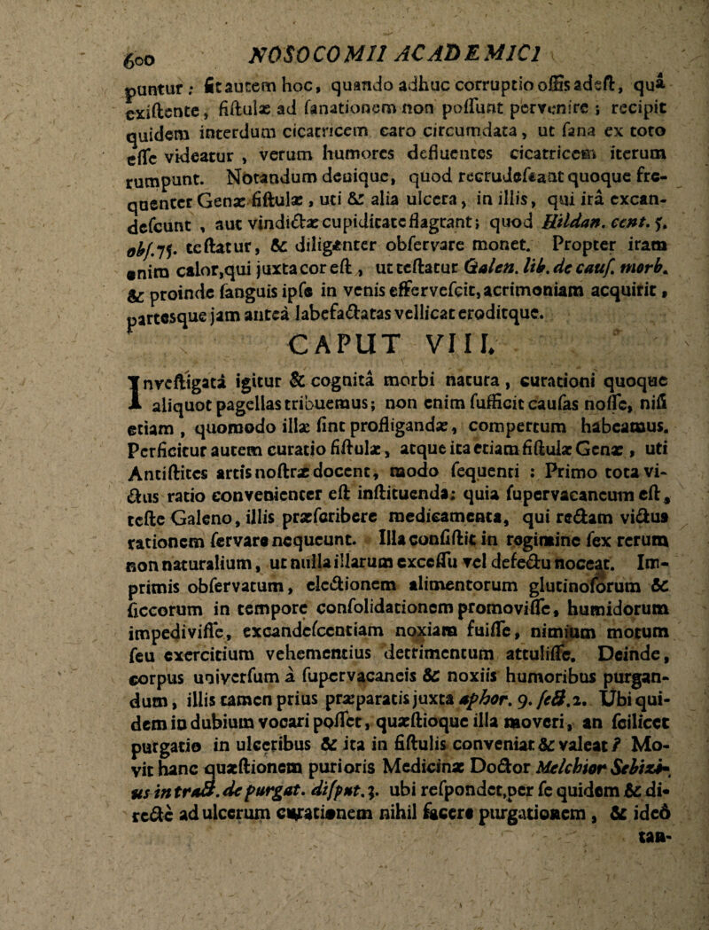 60D NOS 0 CO MI! AC AD E MIC! puntur; fitautemhoc, quando adhuc corruptio offisadsft, qua cxiftcntc, fiftuix ad fanationem non poflfunt pervenire ; recipit quidem interdum cicatricem caro circumdata > ut fana ex toto e(Tc videatur , verum humores defluentes cicatricem iterum rumpunt. Notandum denique, quod recrudeftaat quoque fre¬ quenter Genx fiftulx , uti & alia ulcera, in illis, qui ira excan- defeunt , aut vindidxcupidicatcflagcant; quod Hildan. ccnt.$> ohj.lS* teftatur, & diligenter obfervare monet; Propter iram «nirn calor,qui juxta cor eft , ut teftatur Qtalen. lik.de cauf. morb. & proinde fanguisipfe in venis effervefeit, acrimoniam acquirit , partesque jam antea labefadatas vellicat eroditque. < CAPUT VI ll Inycftigaca igitur & cognita morbi natura, curationi quoque aliquot pagellas tribuemus; non enim fufficit caufas nofle, nili etiam , quomodo illae fine profligandx, compertum habeamus. Perficitur autem curatio fiftulx, atque ita etiam fiftulx Genx , uti Antiftitcs artis noftrx docent, modo fequenti : Primo tota vi¬ atis ratio convenienter eft infticuenda; quia fupcrvacancutneft* tcfte Galeno, illis prxfcribere medicamenta, qui redam vidua rationem fervare nequeunt. Illaconfiftit in regimine fex rerum non naturalium, ut nulla illarum exceflu vel defedu noceat. Im¬ primis obfervatum, cledionem alimentorum glucinoforum &c ficcorum in tempore confolidationempromovifle, humidorum impedi vifle, excandcfccntiam noxiam fuifle, nimium motum feu exercitium vehementius detrimentum attuliffe. Deinde, corpus uoiverfum a fupcrvacaneis &: noxiis humoribus purgan¬ dum , illis tamen prius prxparatis juxta aphor. 9. feS.i. Ubi qui¬ dem io dubium vocari polTct, quxftioquc illa moveri , an fcilicct purgatio in ulceribus &: ita in fiftulis conveniat&c valeat/ Mo¬ vit hanc quxftionem purioris Medicinx Dodor Melchior Sebizi-t us in traB. de purgat, difput.ubi refpondct»pcr fe quidem & di- rede ad ulcerum curationem nihil facere purgationem , & ide6