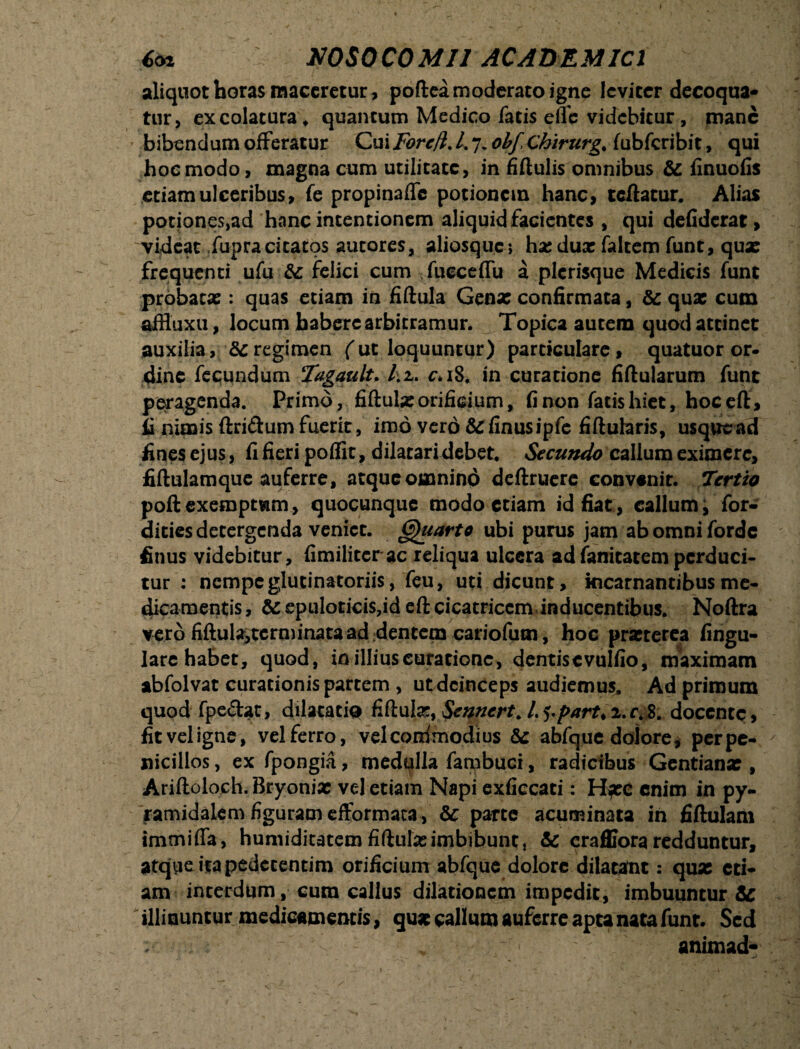 aliquot horas maceretur, poftea moderato igne leviter decoqua¬ tur, ex colatura , quantum Medico facis elTe videbitur , mane bibendum offeratur Cui Fore/i. L 7. ohf Chirurg. (ubfcribit, qui hoemodo, magna cum utilitate, in fiftulis omnibus & finuofis etiam ulceribus, fe propinafle potionem hanc, tcftacur. Alias potiones,ad hanc intentionem aliquid facientes , qui defiderat, videat fupracitatos autores, aliosque*, ha; dux faltem funt, qux frequenti ufu &: felici cum fueceffu a plcrisque Medicis funt probaex : quas etiam in fiftula Genx confirmata, & qux cum affluxu, locum habere arbitramur. Topica autem quod attinet auxilia, regimen (ut loquuntur) particulare, quatuor or¬ dine fecundum Tagault. /.2. c*i8. in curatione fiftularum funt peragenda. Primo, fiftulx orificium, fi non fatis hiet, hoceft, ii nimis (Iridum fuerit, imo vero&finusipfe fiftularis, usquead fines ejus, fi fieri poffit, dilatari debet. Secundo callum eximere, fiftulamque auferre, atque omnino deftruerc convenit. Tertio poftexemptwm, quocunque modo etiam id fiat, callum, for» dicies detergenda veniet. Quarto ubi purus jam abomniforde finus videbitur, fimilitcr ac reliqua ulcera ad fanitatemperduci¬ tur : nempeglucinatoriis, feu, uti dicunt, kicarnantibusme¬ dicamentis , & epuloticis,id eft cicatricem inducentibus. Noftra vero fiftulaitcrminata ad «dentem cariofum, hoc prxterea Angu¬ lare habet, quod, in illius curatione, dentiscvnlfio, maximam abfolvat curationis partem , ut deinceps audiemus. Ad primum quod fpedat, dilacatiQ fiftulx, Senncrt. L^part*2.r^8; docente, fit vel igne, vel ferro, vel coiximodius & abfque dolore, perpe- nicillos, ex fpongia, medulla fambuci, radicibus Gentianx , Ariftoloch. Bryonix vel etiam Napi exficcati: H^ee enim in py¬ ramidalem figuram efformata, &; parte acuminata in fiftulam tmtnifla, humiditatem fiftulx imbibunt, & craffiora redduntur, atque ita pedccentim orificium abfque dolore dilatant: qux eti¬ am interdum, cum callus dilationem impedit, imbuuntur & illinuntur medicamentis, qux callum auferre apta nata funt. Sed ;• „ ~ ' ; animad-