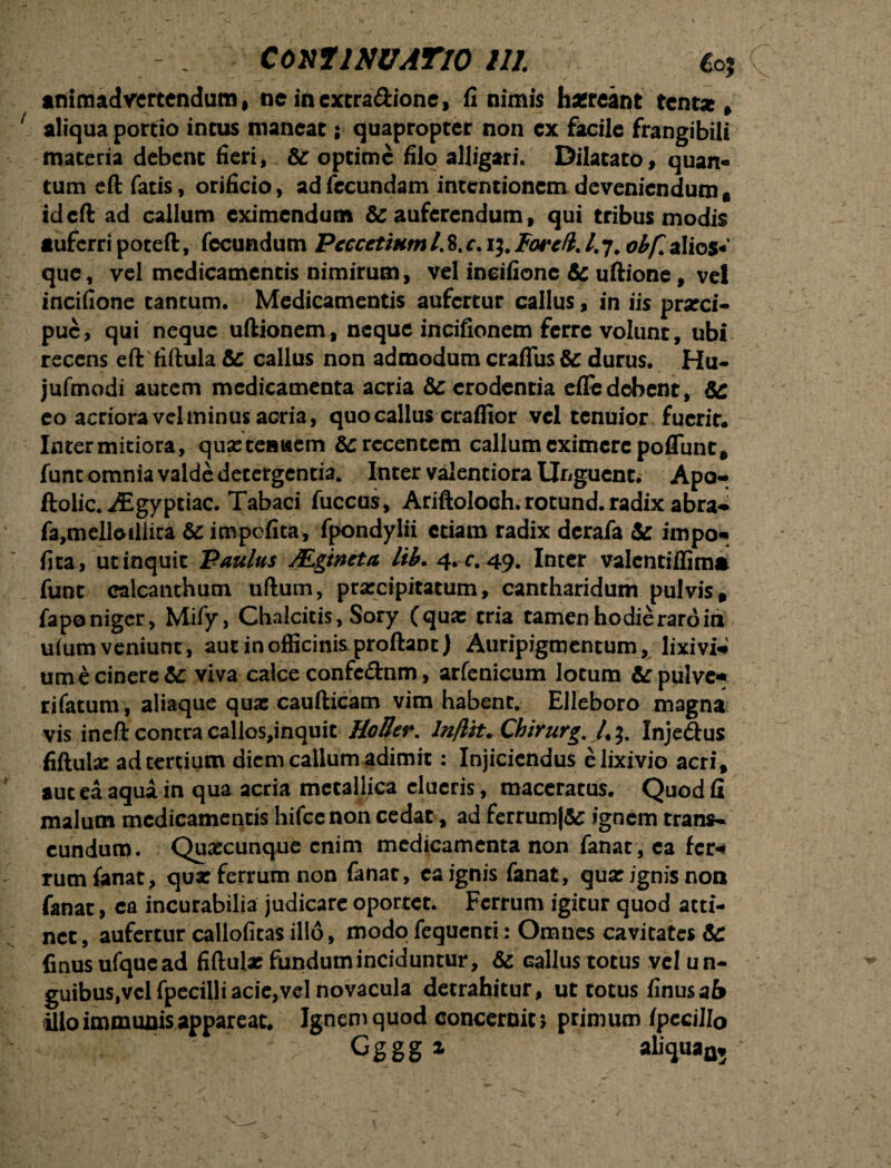 CoxllNUATlO lll £o? animadvertendum, nc incxtra&ione, fi nimis hgreant tcntsc * aliqua portio incus maneat \ quapropter non cx facile frangibili materia debent fieri,. & optime filo alligari. Dilatato, quan¬ tum eft fatis, orificio, ad fecundam intentionem deveniendum* ideft ad callum eximendum & auferendum t qui tribus modis tuferri poteft, fecundum Pcccctinm /. 8. c. ij, Forcfl. I. 7. obf. alios- que, vel medicamentis nimirum, vel ineifionc & uftione, vel incifione tantum. Medicamentis aufertur callus, in iis prarci- pue, qui neque uftionem, neque incifionem ferre volunt, ubi recens eft fiftula & callus non admodum craflus & durus. Hu- jufmodi autem medicamenta acria &: erodentia effe debent, &: eo acriora vel minus aGria, quo callus craffior vel tenuior fuerit. Intermitiora, quseteBuem recentem callum eximere poflunt* fune omnia valde detergentia. Inter valentiora Unguent. Apo- ftolic. AEgyptiac. Tabaci fuccus, Ariftoloch. rotund. radix abra- fa,mellotiiita impefita, fpondylii etiam radix derafa & impo* fica, ut inquit Paulus Mgtneta lib. 4. r. 49. Inter valentiffinm funt calcanthum uftum, prarcipitatum, cantharidum pulvis* fapo niger, Mify, Chalcitis, Sory (qua: tria tamen hodie raro in ulum veniunt, aut in officinis proftanc) Auripigmentum, lixivii ume cinere te viva calce confcdnm, arfenicum lotum &pulvc* rifatum, aliaque qua: caufticam vim habent. Elleboro magna vis ineft contra callos,inquit HoIJer. lnflit* Chirurg. Inje&us fiftula: ad tertium diem callum adimit: Injiciendus e lixivio acri* aut ea aqua in qua acria metallica clueris, maceratus. Quod fi malum medicamentis hifce non cedat, ad ferrum|& ignem trans¬ eundum. Quxcunque enim medicamenta non fanat , ea fer*# rum fanat, qua: ferrum non fanat, ea ignis fanat, qua: ignis non fanat, ea incurabilia judicare oportet. Ferrum igitur quod atti¬ net , aufertur callofitas illo, modo fequcnri: Omnes cavitates & fmusufquead fiftula: fundum inciduntur, & callus totus vel un- guibus,vclfpecilli acie,vel novacula detrahitur, ut totus finusaf* illo immunis appareat. Ignem quod concernit* primum fpecillo Gggg* * aliquaa*