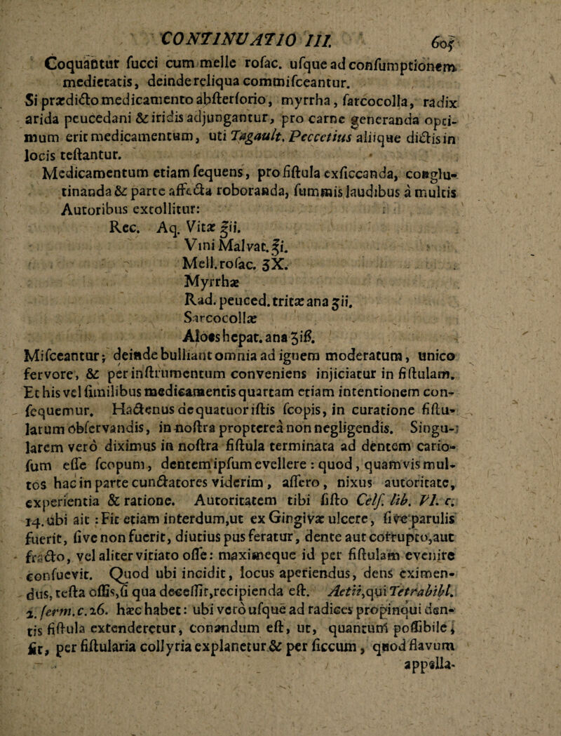 Coquantur fucci cum meile rofac. ufqueadconfumptionem medietatis, deinde reliqua commifeeantur. Si prardido medicamento abfteriorio, myrrha, farcocolla, radix arida peucedani & iridis adjungantur, pro carne generanda opei- nium erit medicamentum, uti Tagault, Peccctius aliique didis in locis teftantur. Medicamentum etiam fequens, proiiftula exficcanda, co»glu- tinanda & parte affeda roboranda, fummis laudibus a multis Autoribus extollitur: ; Rec. Aq. Vitali i. Vini Malvae. %i. 7 Meli, rofac. 3X. Myrrhae Rad. peuced. tritx ana 5 i i. . Sircocollse Aloes hepat. ana 3ifi. Mifceantur; deinde bdliantomnia ad ignem moderatum, unico fervore, & per inftfumcntum conveniens injiciatur in fiftulanv Et his vel fimilibus medicamentis quartam etiam intentionem con- „ fequemur* Hadenus aequatuoriftis fcopis, in curatione fiftu- larum obfervandis, innoftra proptcrca non negligendis. Singu-; larem vero diximus in noftra fiftula terminata ad dentem cario- fum effe fcopum, dentem ipfum evellere : quod, quamvis mul¬ tos hac in parte cundatores viderim, affero, nixus amaritate, experientia & ratione. Autoritatem tibi hfto Cei/, lib. VLc. 14. ubi ait :Fic etiam interdum,ut ex Gingivae ulcere, five parulis fuerit, five non fuerit, diutius pus feratur , dente aut cotrupto,aut fodo, vel aliter vitiato offe: maximeque id per fiftulsm evenire confuevit. Quod ubi incidit, locus aperiendus, dens eximen¬ dus, teftaeffisfiquadeceftirjrecipienda eft. Aetii^mTetrabtbl. 2. ferm. c. 26. hxc habet: ubi vero ufque ad radices propinqui den¬ tis fiftula extenderetur, conandum eft, ut, quantunl poffibile4 £t, per fiftularia collyria explanetur & per ficcum, qeiodflavum - _ '' • ; ‘ appslla-